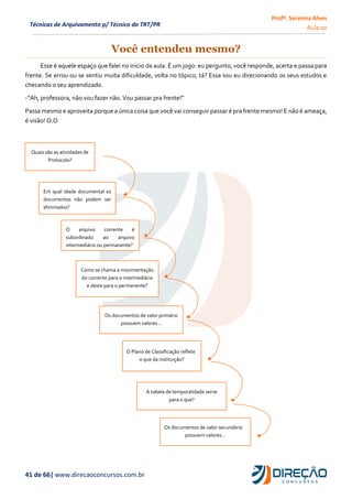 Profª. Serenna Alves
Aula 00
41 de 66| www.direcaoconcursos.com.br
Técnicas de Arquivamento p/ Técnico do TRT/PR
Você entendeu mesmo?
Esse é aquele espaço que falei no início da aula. É um jogo: eu pergunto, você responde, acerta e passa para
frente. Se errou ou se sentiu muita dificuldade, volta no tópico, tá? Essa sou eu direcionando os seus estudos e
checando o seu aprendizado.
-“Ah, professora, não vou fazer não. Vou passar pra frente!”
Passa mesmo e aproveita porque a única coisa que você vai conseguir passar é pra frente mesmo! E não é ameaça,
é visão! O.O
Quais são as atividades de
Protocolo?
Em qual idade documental os
documentos não podem ser
eliminados?
O arquivo corrente é
subordinado ao arquivo
intermediário ou permanente?
Como se chama a movimentação
do corrente para o intermediário
e deste para o permanente?
Os documentos de valor primário
possuem valores...
O Plano de Classificação reflete
o que da instituição?
A tabela de temporalidade serve
para o que?
Os documentos de valor secundário
possuem valores...
 