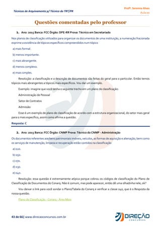 Profª. Serenna Alves
Aula 00
43 de 66| www.direcaoconcursos.com.br
Técnicas de Arquivamento p/ Técnico do TRT/PR
Questões comentadas pelo professor
1. Ano: 2015 Banca: FCC Órgão: DPE-RR Prova: Técnico em Secretariado
Nos planos de classificação utilizados para organizar os documentos de uma instituição, a numeração fracionada
exprime a existência de tópicos específicos compreendidos num tópico
a) mais formal.
b) menos importante.
c) mais abrangente.
d) menos complexo.
e) mais simples.
Resolução: a classificação e a descrição de documentos são feitas do geral para o particular. Então temos
tópicos mais abrangentes a tópicos mais específicos. Vou dar um exemplo.
Exemplo: imagine que você tenha o seguinte trecho em um plano de classificação:
Administração de Pessoal
Setor de Contratos
Admissão
Esse é um exemplo de plano de classificação de acordo com a estrutura organizacional, do setor mais geral
para o mais específico, assim como afirma a questão.
Resposta: C
2. Ano: 2015 Banca: FCC Órgão: CNMP Prova: Técnico do CNMP - Administração
Os documentos referentes aos bens patrimoniais imóveis, veículos, as formas de aquisição e alienação, bem como
os serviços de manutenção, limpeza e recuperação estão contidos na classificação
a) 020.
b) 050.
c) 070.
d) 030.
e) 040.
Resolução: essa questão é extremamente atípica porque cobrou os códigos de classificação do Plano de
Classificação de Documentos do Conarq. Não é comum, mas pode aparecer, então dê uma olhadinha nele, ok?
Vou deixar o link para você sondar o Plano/Tabela do Conarq e verificar a classe 040, que é o Resposta da
nossa questão.
Plano de Classificação - Conarq - Área Meio
 