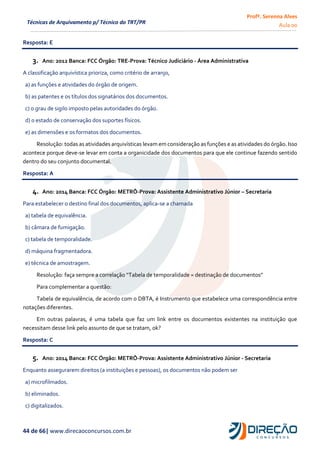Profª. Serenna Alves
Aula 00
44 de 66| www.direcaoconcursos.com.br
Técnicas de Arquivamento p/ Técnico do TRT/PR
Resposta: E
3. Ano: 2012 Banca: FCC Órgão: TRE-Prova: Técnico Judiciário - Área Administrativa
A classificação arquivística prioriza, como critério de arranjo,
a) as funções e atividades do órgão de origem.
b) as patentes e os títulos dos signatários dos documentos.
c) o grau de sigilo imposto pelas autoridades do órgão.
d) o estado de conservação dos suportes físicos.
e) as dimensões e os formatos dos documentos.
Resolução: todas as atividades arquivísticas levam em consideração as funções e as atividades do órgão. Isso
acontece porque deve-se levar em conta a organicidade dos documentos para que ele continue fazendo sentido
dentro do seu conjunto documental.
Resposta: A
4. Ano: 2014 Banca: FCC Órgão: METRÔ-Prova: Assistente Administrativo Júnior – Secretaria
Para estabelecer o destino final dos documentos, aplica-se a chamada
a) tabela de equivalência.
b) câmara de fumigação.
c) tabela de temporalidade.
d) máquina fragmentadora.
e) técnica de amostragem.
Resolução: faça sempre a correlação “Tabela de temporalidade = destinação de documentos”
Para complementar a questão:
Tabela de equivalência, de acordo com o DBTA, é Instrumento que estabelece uma correspondência entre
notações diferentes.
Em outras palavras, é uma tabela que faz um link entre os documentos existentes na instituição que
necessitam desse link pelo assunto de que se tratam, ok?
Resposta: C
5. Ano: 2014 Banca: FCC Órgão: METRÔ-Prova: Assistente Administrativo Júnior - Secretaria
Enquanto assegurarem direitos (a instituições e pessoas), os documentos não podem ser
a) microfilmados.
b) eliminados.
c) digitalizados.
 