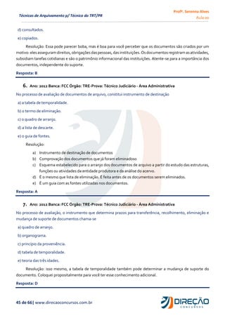 Profª. Serenna Alves
Aula 00
45 de 66| www.direcaoconcursos.com.br
Técnicas de Arquivamento p/ Técnico do TRT/PR
d) consultados.
e) copiados.
Resolução: Essa pode parecer boba, mas é boa para você perceber que os documentos são criados por um
motivo: eles asseguramdireitos,obrigações das pessoas,das instituições.Os documentos registram asatividades,
subsidiam tarefas cotidianas e são o patrimônio informacional das instituições. Atente-se para a importância dos
documentos, independente do suporte.
Resposta: B
6. Ano: 2012 Banca: FCC Órgão: TRE-Prova: Técnico Judiciário - Área Administrativa
No processo de avaliação de documentos de arquivo, constitui instrumento de destinação
a) a tabela de temporalidade.
b) o termo de eliminação.
c) o quadro de arranjo.
d) a lista de descarte.
e) o guia de fontes.
Resolução:
a) Instrumento de destinação de documentos
b) Comprovação dos documentos que já foram eliminados0
c) Esquema estabelecido para o arranjo dos documentos de arquivo a partir do estudo das estruturas,
funções ou atividades da entidade produtora e da análise do acervo.
d) É o mesmo que lista de eliminação. É feita antes de os documentos serem eliminados.
e) É um guia com as fontes utilizadas nos documentos.
Resposta: A
7. Ano: 2012 Banca: FCC Órgão: TRE-Prova: Técnico Judiciário - Área Administrativa
No processo de avaliação, o instrumento que determina prazos para transferência, recolhimento, eliminação e
mudança de suporte de documentos chama-se
a) quadro de arranjo.
b) organograma.
c) princípio da proveniência.
d) tabela de temporalidade.
e) teoria das três idades.
Resolução: isso mesmo, a tabela de temporalidade também pode determinar a mudança de suporte do
documento. Coloquei propositalmente para você ter esse conhecimento adicional.
Resposta: D
 