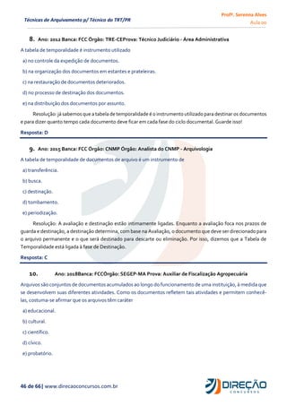 Profª. Serenna Alves
Aula 00
46 de 66| www.direcaoconcursos.com.br
Técnicas de Arquivamento p/ Técnico do TRT/PR
8. Ano: 2012 Banca: FCC Órgão: TRE-CEProva: Técnico Judiciário - Área Administrativa
A tabela de temporalidade é instrumento utilizado
a) no controle da expedição de documentos.
b) na organização dos documentos em estantes e prateleiras.
c) na restauração de documentos deteriorados.
d) no processo de destinação dos documentos.
e) na distribuição dos documentos por assunto.
Resolução:jásabemosque a tabelade temporalidade é o instrumento utilizadopara destinar os documentos
e para dizer quanto tempo cada documento deve ficar em cada fase do ciclo documental. Guarde isso!
Resposta: D
9. Ano: 2015 Banca: FCC Órgão: CNMP Órgão: Analista do CNMP - Arquivologia
A tabela de temporalidade de documentos de arquivo é um instrumento de
a) transferência.
b) busca.
c) destinação.
d) tombamento.
e) periodização.
Resolução: A avaliação e destinação estão intimamente ligadas. Enquanto a avaliação foca nos prazos de
guarda e destinação, a destinação determina, com base na Avaliação, o documento que deve ser direcionado para
o arquivo permanente e o que será destinado para descarte ou eliminação. Por isso, dizemos que a Tabela de
Temporalidade está ligada à fase de Destinação.
Resposta: C
10. Ano: 2018Banca: FCCÓrgão: SEGEP-MA Prova: Auxiliar de Fiscalização Agropecuária
Arquivos são conjuntos de documentos acumulados ao longo do funcionamento de uma instituição, à medida que
se desenvolvem suas diferentes atividades. Como os documentos refletem tais atividades e permitem conhecê-
las, costuma-se afirmar que os arquivos têm caráter
a) educacional.
b) cultural.
c) científico.
d) cívico.
e) probatório.
 