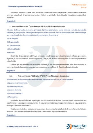 Profª. Serenna Alves
Aula 00
47 de 66| www.direcaoconcursos.com.br
Técnicas de Arquivamento p/ Técnico do TRT/PR
Resolução: Segundo o DBTA, valor probatório é o valor intrínseco que permite a um documento de arquivo
servir de prova legal. Já que os documentos refletem as atividades da instituição, eles possuem capacidade
probatória.
Resposta: E
11.Ano: 2016 Banca: FCC Órgão: Petrova: Técnico - Técnico Administrativo
A Gestão de Documentos tem como principais objetivos racionalizar e tornar eficiente a criação, tramitação,
classificação, uso primário e avaliação de arquivo. Convencionou-se, entre os principais autores de arquivologia,
que a classificação dos documentos de caráter permanente denomina-se
a) Catalogação.
b) Organicidade.
c) Cumulatividade.
d) Indivisibilidade.
e) Arranjo.
Resolução: de acordo com o DBTA, o arranjo é a sequência de operações intelectuais e físicas que visam à
organização dos documentos de um arquivo ou coleção, de acordo com um plano ou quadro previamente
estabelecido.
Sempre que a questão estiver falando de classificação nos arquivos permanentes, pode marcar arranjo. A
outra classificação é a que acontece na origem, de acordo com o Plano de Classificação da instituição.
Resposta: E
12. Ano: 2015 Banca: FCC Órgão: DPE-RR Prova: Técnico em Secretariado
A transferência de documentos entre os diferentes setores de uma instituição é feita mediante
a) guia de encaminhamento.
b) cartão de protocolo.
c) auto de abertura.
d) mandado de busca.
e) fluxograma.
Resolução: a transferência é a passagem dos documentos do arquivo corrente para o intermediário e o
recolhimento é a passagem dos documentos do arquivo intermediário para o permanente ou do arquivo corrente
direto para o arquivo permanente.
Essa transferência deve ser documentada em um documento chamada Guia de Encaminhamento, feita em
duas vias. Uma será encaminhada ao Protocolo e a outra para o arquivo intermediário.
Resposta: A
 