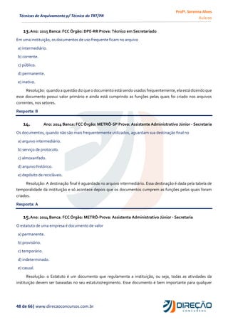 Profª. Serenna Alves
Aula 00
48 de 66| www.direcaoconcursos.com.br
Técnicas de Arquivamento p/ Técnico do TRT/PR
13.Ano: 2015 Banca: FCC Órgão: DPE-RR Prova: Técnico em Secretariado
Em uma instituição, os documentos de uso frequente ficam no arquivo
a) intermediário.
b) corrente.
c) público.
d) permanente.
e) inativo.
Resolução: quando a questão diz que o documento está sendo usados frequentemente, ela está dizendo que
esse documento possui valor primário e ainda está cumprindo as funções pelas quais foi criado nos arquivos
correntes, nos setores.
Resposta: B
14. Ano: 2014 Banca: FCC Órgão: METRÔ-SP Prova: Assistente Administrativo Júnior - Secretaria
Os documentos, quando não são mais frequentemente utilizados, aguardam sua destinação final no
a) arquivo intermediário.
b) serviço de protocolo.
c) almoxarifado.
d) arquivo histórico.
e) depósito de recicláveis.
Resolução: A destinação final é aguardada no arquivo intermediário. Essa destinação é dada pela tabela de
temporalidade da instituição e só acontece depois que os documentos cumprem as funções pelas quais foram
criados.
Resposta: A
15.Ano: 2014 Banca: FCC Órgão: METRÔ-Prova: Assistente Administrativo Júnior - Secretaria
O estatuto de uma empresa é documento de valor
a) permanente.
b) provisório.
c) temporário.
d) indeterminado.
e) casual.
Resolução: o Estatuto é um documento que regulamenta a instituição, ou seja, todas as atividades da
instituição devem ser baseadas no seu estatuto/regimento. Esse documento é bem importante para qualquer
 