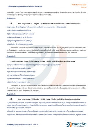 Profª. Serenna Alves
Aula 00
49 de 66| www.direcaoconcursos.com.br
Técnicas de Arquivamento p/ Técnico do TRT/PR
instituição, certo? É por esse motivo que ele já nasce com valor secundário. Depois de cumprir as funções de valor
primário ele vai direto para o arquivo permanente (geralmente).
Resposta: A
16. Ano: 2013 Banca: FCC Órgão: TRE-RO Prova: Técnico Judiciário - Área Administrativa
No processo de avaliação, o valor primário atribuído aos documentos está associado
a) às referências a fatos históricos.
b) às razões pelas quais foram criados.
c) à aquisição e extinção de direitos.
d) à presença de sinais de validação.
e) ao índice de pH neles encontrado.
Resolução: valo primário dos documentos está sempre associado às funções pelas quais foram criados (letra
b). Esses valores podem ser administrativos, fiscais ou legais. O valor secundário, por sua vez, pode ser histórico,
cultural ou informativo e está associado, logicamente, às referências a fatos históricos, por exemplo.
Resposta: B
17.Ano: 2013 Banca: FCC Órgão: TRE-RO Prova: Técnico Judiciário - Área Administrativa
O arquivo intermediário caracteriza-se por armazenar, em geral, documentos
a) originários de atividades-meio.
b) que serão microfilmados e destruídos.
c) reservados, confidenciais e sigilosos.
d) de interesse para a pesquisa histórica.
e) com baixa frequência de uso.
Resolução: os arquivos intermediários armazenam documentos que ainda possuem utilidade para os setores
de trabalho, mas que não são tão consultados como quando foram criados. Esses documentos possuem, então, a
característica da baixa frequência de uso (letra E).
Resposta: E
18. Ano: 2011 Banca: FCC Órgão: TRE-PE Prova: Técnico Judiciário - Área Administrativa
O processo de avaliação, a ser realizado pelo arquivista, deverá considerar a função pela qual cada documento foi
criado,identificando osvaloresa ele atribuídos,segundo o seu potencialde uso.Terão guardapermanente aqueles
documentos que tiverem um valor
a) terciário, quando as suas informações são consideradas importantes para prova, informação ou pesquisa.
b) primário, a eles atribuído levando-se em conta a sua utilidade para propósitos administrativos, legais e fiscais.
 