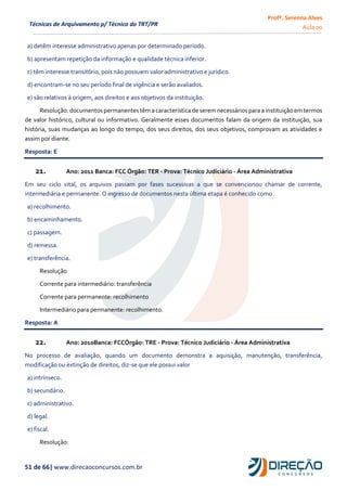 Profª. Serenna Alves
Aula 00
51 de 66| www.direcaoconcursos.com.br
Técnicas de Arquivamento p/ Técnico do TRT/PR
a) detêm interesse administrativo apenas por determinado período.
b) apresentam repetição da informação e qualidade técnica inferior.
c) têm interesse transitório, pois não possuem valor administrativo e jurídico.
d) encontram-se no seu período final de vigência e serão avaliados.
e) são relativos à origem, aos direitos e aos objetivos da instituição.
Resolução:documentospermanentes têma característica de seremnecessáriospara a instituição em termos
de valor histórico, cultural ou informativo. Geralmente esses documentos falam da origem da instituição, sua
história, suas mudanças ao longo do tempo, dos seus direitos, dos seus objetivos, comprovam as atividades e
assim por diante.
Resposta: E
21. Ano: 2011 Banca: FCC Órgão: TER - Prova: Técnico Judiciário - Área Administrativa
Em seu ciclo vital, os arquivos passam por fases sucessivas a que se convencionou chamar de corrente,
intermediária e permanente. O ingresso de documentos nesta última etapa é conhecido como
a) recolhimento.
b) encaminhamento.
c) passagem.
d) remessa.
e) transferência.
Resolução
Corrente para intermediário: transferência
Corrente para permanente: recolhimento
Intermediário para permanente: recolhimento.
Resposta: A
22. Ano: 2010Banca: FCCÓrgão: TRE - Prova: Técnico Judiciário - Área Administrativa
No processo de avaliação, quando um documento demonstra a aquisição, manutenção, transferência,
modificação ou extinção de direitos, diz-se que ele possui valor
a) intrínseco.
b) secundário.
c) administrativo.
d) legal.
e) fiscal.
Resolução:
 