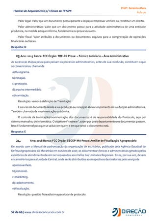 Profª. Serenna Alves
Aula 00
52 de 66| www.direcaoconcursos.com.br
Técnicas de Arquivamento p/ Técnico do TRT/PR
Valor legal: Valor que um documento possui perante a lei para comprovar um fato ou constituir um direito.
Valor administrativo: Valor que um documento possui para a atividade administrativa de uma entidade
produtora, na medida em que informa, fundamenta ou prova seus atos.
Valor fiscal: Valor atribuído a documentos ou documentos arquivos para a comprovação de operações
financeiras ou fiscais.
Resposta: D
23.Ano: 2015 Banca: FCC Órgão: TRE-RR Prova: – Técnico Judiciário – Área Administrativa
As sucessivas etapas pelas quais passam os processos administrativos, antes de sua conclusão, constituem o que
se convencionou chamar de
a) fluxograma.
b) notação.
c) protocolo.
d) arquivo intermediário.
e) tramitação.
Resolução: vamos à definição de Tramitação
É o curso do documento desde a sua produção ou recepção até o cumprimento de sua função administrativa.
Também chamado de movimentação ou trâmite.
O controle da tramitação/movimentação dos documentos é de responsabilidade do Protocolo, seja por
sistemamanualou de informático.Oobjetivo é “rastrear”,saber por quaisdepartamentos osdocumentos passam.
Isso é fundamental para que se saiba com quem e em que setor o documento está.
Resposta: E
24. Ano: 2018 Banca: FCC Órgão: SEGEP-MA Prova: Auxiliar de Fiscalização Agropecuária
De acordo com o Manual de padronização da organização de escritórios, publicado pela Agência Estadual de
Defesa Agropecuária do Maranhão em outubro de 2017, os documentos técnicos e administrativos gerados pelos
escritórios de atendimento devem ser repassados aos chefes das Unidades Regionais. Estes, por sua vez, devem
encaminhá-los para a Unidade Central, onde serão distribuídos aos respectivos destinatários pelo serviço de
a) almoxarifado.
b) protocolo.
c) marketing.
d) cadastramento.
e) fiscalização.
Resolução: questão floreadíssima para falar de protocolo.
 