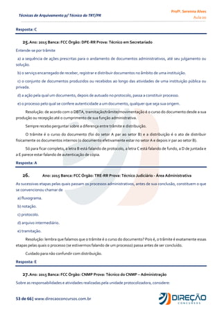 Profª. Serenna Alves
Aula 00
53 de 66| www.direcaoconcursos.com.br
Técnicas de Arquivamento p/ Técnico do TRT/PR
Resposta: C
25.Ano: 2015 Banca: FCC Órgão: DPE-RR Prova: Técnico em Secretariado
Entende-se por trâmite
a) a sequência de ações prescritas para o andamento de documentos administrativos, até seu julgamento ou
solução.
b) o serviço encarregado de receber, registrar e distribuir documentos no âmbito de uma instituição.
c) o conjunto de documentos produzidos ou recebidos ao longo das atividades de uma instituição pública ou
privada.
d) a ação pela qual um documento, depois de autuado no protocolo, passa a constituir processo.
e) o processo pelo qual se confere autenticidade a um documento, qualquer que seja sua origem.
Resolução: de acordo com o DBTA, tramitação/trâmite/movimentação é o curso do documento desde a sua
produção ou recepção até o cumprimento de sua função administrativa.
Sempre recebo perguntar sobre a diferença entre trâmite e distribuição.
O trâmite é o curso do documento (foi do setor A par ao setor B) e a distribuição é o ato de distribuir
fisicamente os documentos internos (o documento efetivamente estar no setor A e depois ir par ao setor B).
Só para ficar completo, a letra B está falando de protocolo, a letra C está falando de fundo, a D de juntada e
a E parece estar falando de autenticação de cópia.
Resposta: A
26. Ano: 2015 Banca: FCC Órgão: TRE-RR Prova: Técnico Judiciário - Área Administrativa
As sucessivas etapas pelas quais passam os processos administrativos, antes de sua conclusão, constituem o que
se convencionou chamar de
a) fluxograma.
b) notação.
c) protocolo.
d) arquivo intermediário.
e) tramitação.
Resolução: lembra que falamos que o trâmite é o curso do documento? Pois é, o trâmite é exatamente essas
etapas pelas quais o processo (se estivermos falando de um processo) passa antes de ser concluído.
Cuidado para não confundir com distribuição.
Resposta: E
27.Ano: 2015 Banca: FCC Órgão: CNMP Prova: Técnico do CNMP – Administração
Sobre as responsabilidades e atividades realizadas pela unidade protocolizadora, considere:
 