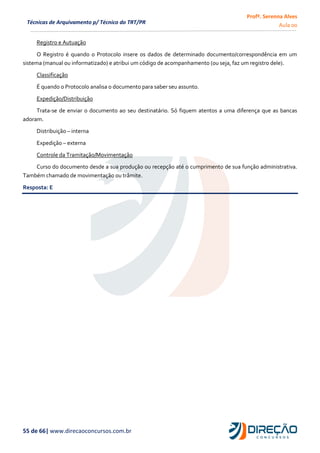 Profª. Serenna Alves
Aula 00
55 de 66| www.direcaoconcursos.com.br
Técnicas de Arquivamento p/ Técnico do TRT/PR
Registro e Autuação
O Registro é quando o Protocolo insere os dados de determinado documento/correspondência em um
sistema (manual ou informatizado) e atribui um código de acompanhamento (ou seja, faz um registro dele).
Classificação
É quando o Protocolo analisa o documento para saber seu assunto.
Expedição/Distribuição
Trata-se de enviar o documento ao seu destinatário. Só fiquem atentos a uma diferença que as bancas
adoram.
Distribuição – interna
Expedição – externa
Controle da Tramitação/Movimentação
Curso do documento desde a sua produção ou recepção até o cumprimento de sua função administrativa.
Também chamado de movimentação ou trâmite.
Resposta: E
 