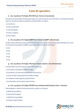 Profª. Serenna Alves
Aula 00
56 de 66| www.direcaoconcursos.com.br
Técnicas de Arquivamento p/ Técnico do TRT/PR
Lista de questões
1. Ano: 2015 Banca: FCC Órgão: DPE-RR Prova: Técnico em Secretariado
Nos planos de classificação utilizados para organizar os documentos de uma instituição, a numeração fracionada
exprime a existência de tópicos específicos compreendidos num tópico
a) mais formal.
b) menos importante.
c) mais abrangente.
d) menos complexo.
e) mais simples.
2. Ano: 2015 Banca: FCC Órgão: CNMP Prova: Técnico do CNMP - Administração
Os documentos referentes aos bens patrimoniais imóveis, veículos, as formas de aquisição e alienação, bem como
os serviços de manutenção, limpeza e recuperação estão contidos na classificação
a) 020.
b) 050.
c) 070.
d) 030.
e) 040.
3. Ano: 2012 Banca: FCC Órgão: TRE-Prova: Técnico Judiciário - Área Administrativa
A classificação arquivística prioriza, como critério de arranjo,
a) as funções e atividades do órgão de origem.
b) as patentes e os títulos dos signatários dos documentos.
c) o grau de sigilo imposto pelas autoridades do órgão.
d) o estado de conservação dos suportes físicos.
e) as dimensões e os formatos dos documentos.
4. Ano: 2014 Banca: FCC Órgão: METRÔ-Prova: Assistente Administrativo Júnior – Secretaria
Para estabelecer o destino final dos documentos, aplica-se a chamada
a) tabela de equivalência.
b) câmara de fumigação.
c) tabela de temporalidade.
d) máquina fragmentadora.
 