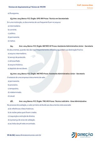 Profª. Serenna Alves
Aula 00
59 de 66| www.direcaoconcursos.com.br
Técnicas de Arquivamento p/ Técnico do TRT/PR
e) fluxograma.
13.Ano: 2015 Banca: FCC Órgão: DPE-RR Prova: Técnico em Secretariado
Em uma instituição, os documentos de uso frequente ficam no arquivo
a) intermediário.
b) corrente.
c) público.
d) permanente.
e) inativo.
14. Ano: 2014 Banca: FCC Órgão: METRÔ-SP Prova: Assistente Administrativo Júnior - Secretaria
Os documentos, quando não são mais frequentemente utilizados, aguardam sua destinação final no
a) arquivo intermediário.
b) serviço de protocolo.
c) almoxarifado.
d) arquivo histórico.
e) depósito de recicláveis.
15.Ano: 2014 Banca: FCC Órgão: METRÔ-Prova: Assistente Administrativo Júnior - Secretaria
O estatuto de uma empresa é documento de valor
a) permanente.
b) provisório.
c) temporário.
d) indeterminado.
e) casual.
16. Ano: 2013 Banca: FCC Órgão: TRE-RO Prova: Técnico Judiciário - Área Administrativa
No processo de avaliação, o valor primário atribuído aos documentos está associado
a) às referências a fatos históricos.
b) às razões pelas quais foram criados.
c) à aquisição e extinção de direitos.
d) à presença de sinais de validação.
e) ao índice de pH neles encontrado.
 