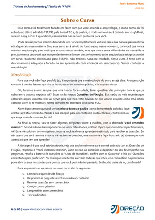Profª. Serenna Alves
Aula 00
6 de 66| www.direcaoconcursos.com.br
Técnicas de Arquivamento p/ Técnico do TRT/PR
Sobre o Curso
Esse curso está totalmente focado em fazer com que você entenda a arquivologia, o modo como ela foi
cobrada no último edital do TRT/PR, pela banca FCC e, de quebra, o modo como ela será cobrada em 2019! Afinal,
será em 2019, certo? E quando for, essa matéria não será um problema para você.
Pode relaxar porque estamos falando de um curso completamente voltado para a sua banca e para o último
edital que caiu nossa matéria. Sim, esse curso está saindo do forno agora, nesse momento, para você que nunca
estudou arquivologia; para você que estudou nossa matéria, mas que ainda sente dificuldades no conteúdo e
principalmente para você, que independentemente do nívelde conhecimento sobre arquivologia,está procurando
um curso realmente direcionado para TRT/PR. Não teremos nada pré-moldado, nosso curso é feito com o
direcionamento adequado e focado no seu aprendizado com eficiência no seu concurso. Vamos conhecer a
metodologia!
Metodologia
Para que você não fique perdido (a), é importante que a metodologia do curso esteja clara. A organização
também é um dos fatores que vão te fazer passar em concurso público, não esqueça disso!
Oh, faremos assim: sempre que uma teoria for estudada, trarei questões das principais bancas que já
cobraram o assunto exposto, ok? Essas serão nossas Questões de Fixação. Elas serão as mais recentes que
cobraram aquele assunto. Isso vai servir para que não reste dúvidas de que aquele assunto ainda está sendo
cobrado, além de te mostrar a forma como ele foi abordado pela banca FCC.
Além disso, sempre que você ver o símbolo do nosso gavião (como demonstrado ao lado), fique
atento (a)! Estou tentando chamar a sua atenção para um conteúdo muito cobrado, controverso ou
que exige mais da sua atenção, ok?
Ao final da teoria, vou te fazer algumas perguntas sobre a matéria, com a chamada ‘Você entendeu
mesmo?”.Se você nãosouber responder ou se sentir dificuldades,volte ao tópico quevou indicar especificamente,
ok? Esse método tem como objetivo checar se você realmente aprendeu e está apto para resolver as questões. Eu
não quero que você termine a teoria, vá resolver as questões, erre a maioria e fique frustrado (a)! Quero que você
aprenda o que tem que aprender!
A ideia geral é que você estude a teoria, veja que aquilo realmente cai e como é cobrado com as Questões de
Fixação, responda o “Você entendeu mesmo”, volte ou não ao conteúdo a depender do seu desempenho nas
perguntas, resolva a bateria de questões da “Lista de Questões”, confira com o “Gabarito” e leia as “Questões
comentadas pelo professor”. Por mais que você tenha acertado todas as questões, ler o comentário da professora
pode abrir os seus horizontes para pontos que você pode não ter pensado. Então, não deixe de ler, combinado?
Para esquematizar, os passos do nosso curso são os seguintes:
1. Ler teoria e questões de fixação
2. Responder as perguntas e voltar ou não ao conteúdo
3. Resolver questões sem comentários
4. Corrigir com o gabarito
5. Ler questões com comentários
6. Tirar as dúvidas
 
