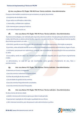 Profª. Serenna Alves
Aula 00
60 de 66| www.direcaoconcursos.com.br
Técnicas de Arquivamento p/ Técnico do TRT/PR
17.Ano: 2013 Banca: FCC Órgão: TRE-RO Prova: Técnico Judiciário - Área Administrativa
O arquivo intermediário caracteriza-se por armazenar, em geral, documentos
a) originários de atividades-meio.
b) que serão microfilmados e destruídos.
c) reservados, confidenciais e sigilosos.
d) de interesse para a pesquisa histórica.
e) com baixa frequência de uso.
18. Ano: 2011 Banca: FCC Órgão: TRE-PE Prova: Técnico Judiciário - Área Administrativa
O processo de avaliação, a ser realizado pelo arquivista, deverá considerar a função pela qual cada documento foi
criado,identificando osvaloresa ele atribuídos,segundo o seu potencialde uso.Terão guardapermanente aqueles
documentos que tiverem um valor
a) terciário, quando as suas informações são consideradas importantes para prova, informação ou pesquisa.
b) primário, a eles atribuído levando-se em conta a sua utilidade para propósitos administrativos, legais e fiscais.
c) intrínseco, que possuem em razão de seu conteúdo, das circunstâncias de sua produção e de suas assinaturas
ou selos.
d) secundário, tendo em vista o seu interesse para fins diferentes daqueles para os quais foram originalmente
criados.
e) administrativo, no caso em que são reconhecidos como garantia e fundamento de atos, fatos e
acontecimentos.
19. Ano: 2011 Banca: FCC Órgão: TRE-PEProva: Técnico Judiciário - Área Administrativa
O elemento em branco corresponde:
a) aos documentos inalienáveis e imprescritíveis.
b) à fase de produção de documentos.
c) às atividades de gestão de documentos.
d) aos documentos frequentemente consultados.
e) aos documentos de acesso franqueado.
20. Ano: 2011 Banca: FCC Órgão: TRE-PE Prova: Técnico Judiciário - Área Administrativa
Os documentos de terceira idade:
a) detêm interesse administrativo apenas por determinado período.
b) apresentam repetição da informação e qualidade técnica inferior.
c) têm interesse transitório, pois não possuem valor administrativo e jurídico.
 