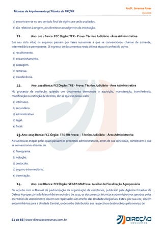 Profª. Serenna Alves
Aula 00
61 de 66| www.direcaoconcursos.com.br
Técnicas de Arquivamento p/ Técnico do TRT/PR
d) encontram-se no seu período final de vigência e serão avaliados.
e) são relativos à origem, aos direitos e aos objetivos da instituição.
21. Ano: 2011 Banca: FCC Órgão: TER - Prova: Técnico Judiciário - Área Administrativa
Em seu ciclo vital, os arquivos passam por fases sucessivas a que se convencionou chamar de corrente,
intermediária e permanente. O ingresso de documentos nesta última etapa é conhecido como
a) recolhimento.
b) encaminhamento.
c) passagem.
d) remessa.
e) transferência.
22. Ano: 2010Banca: FCCÓrgão: TRE - Prova: Técnico Judiciário - Área Administrativa
No processo de avaliação, quando um documento demonstra a aquisição, manutenção, transferência,
modificação ou extinção de direitos, diz-se que ele possui valor
a) intrínseco.
b) secundário.
c) administrativo.
d) legal.
e) fiscal.
23.Ano: 2015 Banca: FCC Órgão: TRE-RR Prova: – Técnico Judiciário – Área Administrativa
As sucessivas etapas pelas quais passam os processos administrativos, antes de sua conclusão, constituem o que
se convencionou chamar de
a) fluxograma.
b) notação.
c) protocolo.
d) arquivo intermediário.
e) tramitação.
24. Ano: 2018Banca: FCCÓrgão: SEGEP-MAProva: Auxiliar de Fiscalização Agropecuária
De acordo com o Manual de padronização da organização de escritórios, publicado pela Agência Estadual de
Defesa Agropecuária do Maranhão em outubro de 2017, os documentos técnicos e administrativos gerados pelos
escritórios de atendimento devem ser repassados aos chefes das Unidades Regionais. Estes, por sua vez, devem
encaminhá-los para a Unidade Central, onde serão distribuídos aos respectivos destinatários pelo serviço de
 