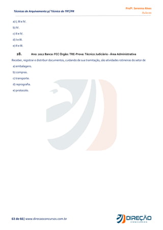 Profª. Serenna Alves
Aula 00
63 de 66| www.direcaoconcursos.com.br
Técnicas de Arquivamento p/ Técnico do TRT/PR
a) I, III e IV.
b) IV.
c) II e IV.
d) I e III.
e) II e III.
28. Ano: 2012 Banca: FCC Órgão: TRE-Prova: Técnico Judiciário - Área Administrativa
Receber, registrar e distribuir documentos, cuidando de sua tramitação, são atividades rotineiras do setor de
a) embalagens.
b) compras.
c) transporte.
d) reprografia.
e) protocolo.
 