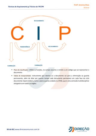 Profª. Serenna Alves
Aula 00
66 de 66| www.direcaoconcursos.com.br
Técnicas de Arquivamento p/ Técnico do TRT/PR
 Plano de classificação: reflete as funções, no campo assunto e remete a um código que vai representar o
documento.
 Tabela de temporalidade: instrumento que destina se o documento vai para a eliminação ou guarda
permanente, além de ditar por quanto tempo cada documento permanece em cada fase do ciclo
documental. Quem elabora, tanto o plano quanto a tabela é a CPAD, que é uma comissão multidisciplinar
obrigatória em todos os órgãos.
 