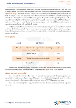 Profª. Serenna Alves
Aula 00
7 de 66| www.direcaoconcursos.com.br
Técnicas de Arquivamento p/ Técnico do TRT/PR
Outro passo que daremos para nos certificar que você está aprendendo mesmo é uma aula, a cada PDF, com
questões teste das bancas para saber se você está apto a passar para o próximo assunto, chamaremos essa aula
de Teste de Direção. No caso do seu curso, como o curso é enxuto devido ao último edital, teremos somente um
teste de direção. Se você fizer as questões e não obtiver um rendimento satisfatório ou se estiver com alguma
dificuldade, o correto a fazer é voltar e solidificar esses pontos. As questões estarão separadas por temas. Então,
se você tiver com 85% de rendimento em Arquivos Correntes, pode passar para o próximo PDF. Se não, como
costumamos falar aqui em Minas Gerais: toooooooooooorna para a aula anterior! Só assim eliminaremos a
correria e a substituiremos pela qualidade de estudo.
Também vou tentar falar comvocê como se estivéssemosbatendo umpapo. É ummodo de deixar o material
mais leve, tá? Não há necessidade alguma de complicar o que pode ser simples, então se você notar que algum
trecho não ficou bacana, por favor, me procure! Vai ser um prazer deixar o material cada vez mais direcionado para
as suas necessidades.
Cronograma
AULAS CONTEÚDO DATA
AULA 00 Técnicas de Arquivamento: classificação,
arquivos correntes, protocolo
07/02
Teste de Direção 14/02
AULA 01 Técnicas de Arquivamento: organização 16/02
Direção Final 25/02
O nosso curso seguirá o cronograma especificado acima e caso alguma alteração aconteça, você poderá
visualizar na página do aluno, mas isso acontecerá somente em casos excepcionais, não se preocupe.
O que veremos nessa aula?
Essa é uma aula demonstrativa. Ela é feita para que você veja se o curso está direcionado para as suas
necessidades antes de adquirir. Espero que você faça parte do mundo dos gaviões e para te ajudar na escolha,
vamos iniciar nossa aula trabalhando conteúdos muito importantes do TRT/PR Espero que você goste!
Nessa aula veremos os pontos a seguir e ao final dela você deve ser capaz de assimilar os seguintes
conteúdos:
 