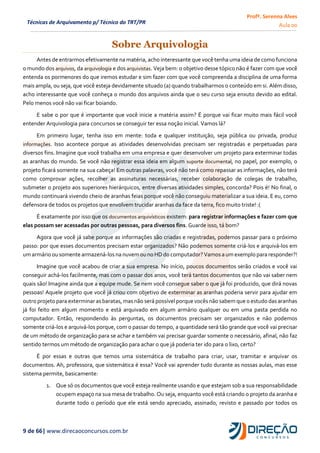 Profª. Serenna Alves
Aula 00
9 de 66| www.direcaoconcursos.com.br
Técnicas de Arquivamento p/ Técnico do TRT/PR
Sobre Arquivologia
Antes de entrarmos efetivamente na matéria, acho interessante que você tenha uma ideia de como funciona
o mundo dos arquivos, da arquivologia e dos arquivistas. Veja bem: o objetivo desse tópico não é fazer com que você
entenda os pormenores do que iremos estudar e sim fazer com que você compreenda a disciplina de uma forma
mais ampla, ou seja, que você esteja devidamente situado (a) quando trabalharmos o conteúdo em si. Além disso,
acho interessante que você conheça o mundo dos arquivos ainda que o seu curso seja enxuto devido ao edital.
Pelo menos você não vai ficar boiando.
E sabe o por que é importante que você inicie a matéria assim? É porque vai ficar muito mais fácil você
entender Arquivologia para concursos se conseguir ter essa noção inicial. Vamos lá?
Em primeiro lugar, tenha isso em mente: toda e qualquer instituição, seja pública ou privada, produz
informações. Isso acontece porque as atividades desenvolvidas precisam ser registradas e perpetuadas para
diversos fins. Imagine que você trabalha em uma empresa e quer desenvolver um projeto para exterminar todas
as aranhas do mundo. Se você não registrar essa ideia em algum suporte documental, no papel, por exemplo, o
projeto ficará somente na sua cabeça! Em outras palavras, você não terá como repassar as informações, não terá
como comprovar ações, recolher as assinaturas necessárias, receber colaboração de colegas de trabalho,
submeter o projeto aos superiores hierárquicos, entre diversas atividades simples, concorda? Pois é! No final, o
mundo continuará vivendo cheio de aranhas feias porque você não conseguiu materializar a sua ideia. E eu, como
defensora de todos os projetos que envolvem trucidar aranhas da face da terra, fico muito triste! :(
É exatamente por isso que os documentos arquivísticos existem: para registrar informações e fazer com que
elas possam ser acessadas por outras pessoas, para diversos fins. Guarde isso, tá bom?
Agora que você já sabe porque as informações são criadas e registradas, podemos passar para o próximo
passo: por que esses documentos precisam estar organizados? Não podemos somente criá-los e arquivá-los em
umarmário ou somente armazená-losna nuvem ouno HD do computador? Vamosa umexemplo para responder?!
Imagine que você acabou de criar a sua empresa. No início, poucos documentos serão criados e você vai
conseguir achá-los facilmente, mas com o passar dos anos, você terá tantos documentos que não vai saber nem
quais são! Imagine ainda que a equipe mude. Se nem você consegue saber o que já foi produzido, que dirá novas
pessoas! Aquele projeto que você já criou com objetivo de exterminar as aranhas poderia servir para ajudar em
outro projeto para exterminar as baratas, masnão será possível porque vocês não sabem que o estudo das aranhas
já foi feito em algum momento e está arquivado em algum armário qualquer ou em uma pasta perdida no
computador. Então, respondendo às perguntas, os documentos precisam ser organizados e não podemos
somente criá-los e arquivá-los porque, com o passar do tempo, a quantidade será tão grande que você vai precisar
de um método de organização para se achar e também vai precisar guardar somente o necessário, afinal, não faz
sentido termos um método de organização para achar o que já poderia ter ido para o lixo, certo?
É por essas e outras que temos uma sistemática de trabalho para criar, usar, tramitar e arquivar os
documentos. Ah, professora, que sistemática é essa? Você vai aprender tudo durante as nossas aulas, mas esse
sistema permite, basicamente:
1. Que só os documentos que você esteja realmente usando e que estejam sob a sua responsabilidade
ocupem espaço na sua mesa de trabalho. Ou seja, enquanto você está criando o projeto da aranha e
durante todo o período que ele está sendo apreciado, assinado, revisto e passado por todos os
 