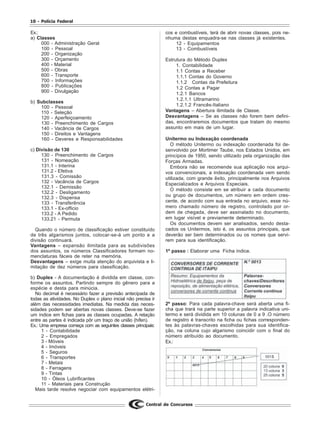 10 - Polícia Federal
Central de Concursos
Ex.:
a) Classes
000 - Administração Geral
100 - Pessoal
200 - Organização
300 - Orçamento
400 - Material
500 - Obras
600 - Transporte
700 - Informações
800 - Publicações
900 - Divulgação
b) Subclasses
100 - Pessoal
110 - Seleção
120 - Aperfeiçoamento
130 - Preenchimento de Cargos
140 - Vacância de Cargos
150 - Direitos e Vantagens
160 - Deveres e Responsabilidades
c) Divisão de 130
130 - Preenchimento de Cargos
131 - Nomeação
131.1 - Interina
131.2 - Efetiva
131.3 - Comissão
132 - Vacância de Cargos
132.1 - Demissão
132.2 - Desligamento
132.3 - Dispensa
133 - Transferência
133.1 - Ex-officio
133.2 - A Pedido
133.21 - Permuta
Quando o número de classificação estiver constituído
de três algarismos juntos, colocar-se-á um ponto e a
divisão continuará.
Vantagens – expansão ilimitada para as subdivisões
dos assuntos, os números Classificadores formam no-
menclaturas fáceis de reter na memória.
Desvantagens – exige muita atenção do arquivista e li-
mitação de dez números para classificação.
b) Duplex - A documentação é dividida em classe, con-
forme os assuntos. Partindo sempre do gênero para a
espécie e desta para minúcia.
No decimal é necessário fazer a previsão antecipada de
todas as atividades. No Duplex o plano inicial não precisa ir
além das necessidades imediatas. Na medida das neces-
sidades podem ser abertas novas classes. Deve-se fazer
um índice em fichas para as classes ocupadas. A relação
entre as partes é indicada pôr um traço de união (hífen).
Ex.: Uma empresa começa com as seguintes classes principais:
1 - Contabilidade
2 - Empregados
3 - Móveis
4 - Imóveis
5 - Seguros
6 - Transportes
7 - Metais
8 - Ferragens
9 - Tintas
10 - Óleos Lubrificantes
11 - Materiais para Construção
Mais tarde resolve negociar com equipamentos elétri-
cos e combustíveis, terá de abrir novas classes, pois ne-
nhuma destas enquadra-se nas classes já existentes.
12 - Equipamentos
13 - Combustíveis
Estrutura do Método Duplex
1. Contabilidade
1.1 Contas a Receber
1.1.1 Contas do Governo
1.1.2 Contas da Prefeitura
1.2 Contas a Pagar
1.2.1 Bancos
1.2.1.1 Ultramarino
1.2.1.2 Francês-Italiano
Vantagens – Abertura ilimitada de Classe.
Desvantagens – Se as classes não forem bem defini-
das, encontraremos documentos que tratam do mesmo
assunto em mais de um lugar.
Unitermo ou Indexação coordenada
O método Unitermo ou indexação coordenada foi de-
senvolvido por Mortimer Taube, nos Estados Unidos, em
princípios de 1950, sendo utilizado pela organização das
Forças Armadas.
Embora não se recomende sua aplicação nos arqui-
vos convencionais, a indexação coordenada vem sendo
utilizada, com grande êxito, principalmente nos Arquivos
Especializados e Arquivos Especiais.
O método consiste em se atribuir a cada documento
ou grupo de documentos, um número em ordem cres-
cente, de acordo com sua entrada no arquivo, esse nú-
mero chamado número de registro, controlado por or-
dem de chegada, deve ser assinalado no documento,
em lugar visível e previamente determinado.
Os documentos devem ser analisados, sendo desta-
cados os Unitermos, isto é, os assuntos principais, que
deverão ser bem determinados ou os nomes que servi-
rem para sua identificação.
1º passo : Elaborar uma Ficha índice.
2º passo: Para cada palavra-chave será aberta uma fi-
cha que trará na parte superior a palavra indicativa uni-
termo e será dividida em 10 colunas de 0 a 9 .O número
de registro é transcrito na ficha ou fichas corresponden-
tes às palavras-chaves escolhidas para sua identifica-
ção, na coluna cujo algarismo coincidir com o final do
número atribuído ao documento.
Ex.:
 