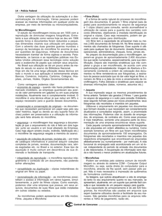 14 - Polícia Federal
Central de Concursos
Outra vantagem da utilização da automação é a des-
centralização da informação. Várias pessoas podem
acessar as mesmas informações em qualquer ponto da
empresa, por meio de terminais ou microcomputadores.
b) Microfilmagem
O estudo da microfilmagem iniciou-se em 1835 com a
reprodução de diminutas imagens fotográficas. Entre-
tanto a sua utilização como vemos hoje se deu em 1906
quando livros e documentos foram reduzidos a peque-
nas dimensões visando sua utilização em pesquisas.
Com o advento das duas grandes guerras mundiais o
avanço da tecnologia do microfilme foi enorme já que,
por questões de segurança, milhares de documentos
necessitaram tramitar de forma sigilosa e secreta. Para-
lelamente, os bancos e as repartições públicas nos Es-
tados Unidos utilizavam essa tecnologia como solução
para a avalanche de papéis que cobriam seus arquivos.
No Brasil sua utilização se dá um pouco antes da me-
tade do século no acervo da Biblioteca Nacional.
Hoje em dia há uma larga utilização dessa técnica em
todo o mundo e sua aplicação é extremamente ampla:
Bancos, Comércio, Indústria, Cartórios, Colégios, Hos-
pitais, Jornais, Hotéis, Órgãos Governamentais etc.
Como vantagens podemos citar:
• economia de espaço - quando não havia problemas no
mercado imobiliário, as empresas guardavam seu acer-
vo de valor permanente em galpões ou em suas próprias
instalações. Atualmente isso é completamente inviável. O
microfilme é uma técnica eficaz já que reduz em 98% o
espaço necessário para a guarda desses documentos.
• preservação e conservação de originais - os documen-
tos que necessitam permanecer em papel seja pelo seu
valor histórico, legal ou devido ao seu suporte físico (fi-
chas) podem ser preservados e a utilização da informa-
ção será feita através do microfilme.
• segurança - a microfilmagem traz segurança a documen-
tação já que o arquivamento do rolo é feito em dois luga-
res: junto ao usuário e em local afastado da Empresa.
Caso haja algum sinistro (roubo, incêndio, falsificação etc.)
o microfilme de segurança resgata a memória do acervo.
• aquisição de coleções de jornais, revistas etc. - por meio
de catálogos informativos é possível adquirir coleções
completas de jornais, revistas, documentação rara, séri-
es esgotadas etc. no Brasil e no exterior. Esse tipo de
aquisição é muito comum em decorrência de sua di-
mensão e facilidade de transporte.
• integridade de reprodução - o microfilme reproduz inte-
gralmente o conteúdo de um documento, não podendo
sofrer alterações
• versatilidade na duplicação - cópias instantâneas do
original em filme ou papel.
• racionalização da informação - as microformas possi-
bilitam o acesso à informação em vários lugares, simul-
taneamente, a partir de filmes cópias. Como exemplo,
podemos citar uma empresa que possua, em seus ar-
quivos, documentos de suas filiais que estão instaladas
em outras cidades ou estados.
As microformas podem apresentar-se em três modos:
Filme, Jaqueta e Microficha
• Filme (Rolo)
É a forma de saída natural do processo de microfilma-
gem dos documentos. É gerado 1 filme original (sais de
prata) para acondicionamento no arquivo de segurança
e 1 cópia (diazo) para consulta, sendo aconselhável a
utilização de caixas para a guarda dos carretéis com
cores diferentes, objetivando a imediata identificação do
original e cópias. Caso seja necessário, podem ser ge-
radas outras cópias para distribuição.
Um filme tem a capacidade de armazenar mais ou me-
nos 2.400 documentos de formato A4. No filme esses docu-
mentos são chamados de fotogramas. Esse suporte é utili-
zado para qualquer tipo de documento: dossiês financeiros,
operacionais, administrativos, cheques, livros, jornais etc.
No preparo da documentação para a microfilmagem, se-
param-se grupos de aproximadamente 2.400 documen-
tos que serão numerados, seqüencialmente, para sua iden-
tificação. Depois são inseridas sinaléticas que irão com-
pletar o grupo a ser microfilmado, de acordo com uma
padronização pré-estabelecida: Imagem de Abertura e En-
cerramento (contendo a ordem de colocação dos docu-
mentos no filme remetendo-os aos fotogramas, a assina-
tura da pessoa autorizada que irá dar valor legal ao filme, o
número do filme e a data de início e encerramento da mi-
crofilmagem), Folha Zebrada e sinaléticas para separar as
diversas informações (datas, números, assuntos etc.)
• Jaqueta
A sua impressão segue os mesmos procedimentos da
forma anterior. Também são gerados 2 Filmes: 1 para guarda
no arquivo de segurança e o outro para consulta. Entretanto,
esse segundo formato passa por novos procedimentos: seus
fotogramas são recortados e inseridos em jaquetas.
Utiliza-se o arquivamento em jaquetas nos documentos
que formam dossiês e que necessitam ser constantemente
atualizados e consultados exigindo, assim, a proximidade
das informações. Podemos citar os dossiês de emprega-
dos, de empresas, de contratos etc. Como esse processo
é mais trabalhoso, somente uma pequena parte da docu-
mentação de uma empresa encontra-se nesse suporte.
Cada jaqueta comporta aproximadamente 60 fotogramas
e são arquivadas em ordem alfabética ou numérica. Como
exemplo tomemos um filme em que foram microfilmados
documentos de aproximadamente 150 empregados. Os
fotogramas são recortados e inseridos nas jaquetas dos
respectivos empregados que encontravam-se arquivadas
alfabeticamente (ou numericamente - por matrícula). A vida
funcional do empregado está acondicionada em um só lo-
cal, independente do período de emissão dos documentos
a ele relacionados. A recuperação da informação será rápi-
da e não haverá o menor problema em atualizações futuras.
• Microfichas
Podem ser emitidas pelo sistema comum de microfil-
magem ou através do sistema COM - Computer Output
Microfilm, ou seja, saída direta do computador para a
microficha, através da fita spooll, sem passar pelo pa-
pel. Não é mais necessária a impressão de quilômetros
de formulários contínuos.
As listagens, que outrora atrapalhavam a vida do emprega-
do tanto no seu arquivamento quanto no seu manuseio, se
apresentam, atualmente, em um suporte que permite fácil con-
sulta e que necessita de um pequeno espaço para guarda.
Sua capacidade de armazenamento é de até 420 foto-
gramas. As microfichas são usadas em arquivos que
sejam bastante utilizados devido a facilidade de seu ma-
nuseio. São geradas microfichas para os arquivos refe-
rentes a: folha de pagamento, razão etc.
 