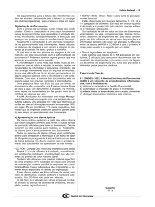 Polícia Federal - 15
Central de Concursos
Os equipamentos para a leitura das microformas po-
dem ser simples - unicamente para a leitura - ou conjuga-
dos (leitoras/copiadoras) - para a leitura e cópia em papel.
Digitalização de Documentos
Com o avanço da tecnologia, outras mídias vão sendo
criadas. Como o computador é uma peça fundamental
nesse desenvolvimento, sua capacidade é ampliada dia-
a-dia, modificando, consideravelmente, a execução dos
serviços em qualquer ramo do conhecimento humano.
Atualmente o computador é um elemento fundamen-
tal no gerenciamento das informações. Nesta década,
os sistemas de imagens e voz vieram a integrar os sis-
temas já existentes de texto, gráfico e números.
O que vem a ser um sistema de imagens e de que
maneira ele está relacionado com a administração de
documentos? Podemos levantar alguns pontos que nos
ajudarão a responder esta questão.
A microfilmagem é uma mídia que facilita muito as em-
presas no que se refere a redução de espaço, rapidez na
recuperação da informação e segurança. Entretanto, ela
não abrange normalmente todos os arquivos da empresa,
já que sua utilização se dá no arquivo permanente e em
alguns arquivos setoriais como o de pessoal e o de conta-
bilidade. Com isso, a maioria dos documentos está no
suporte papel nos arquivos correntes e intermediários.
Uma pesquisa feita nos EUA diz que um bilhão de
documentos são produzidos nos Estados Unidos todos
os dias e que, um documento é copiado, no mínimo,
vinte vezes. As transmissões em fax geram mais de 85
milhões de páginas por ano.
A AIIM (Association for Information and Image Manage-
ment Internacional) em conjunto com uma empresa de con-
sultoria publicou uma pesquisa em 1989 que informava as
mídias em que as informações estavam armazenadas: 95%
em papel; 4% em microfilmes; 1 % meios magnéticos. Isso
mostra que as empresas continuam gastando grande parte
do seu tempo no gerenciamento dos documentos.
a) Apresentação dos discos ópticos
Os discos ópticos evoluíram a partir dos vídeos discos
que foram lançados primeiro para filmes e outras formas
de animação utilizadas para lazer ou treinamento. Depois
surgiram os CDs usados para músicas, e, finalmente,
os discos para o armazenamento dos documentos.
Todos os sistemas de discos ópticos usam codificação
binária para armazenar a informação e um facho de laser
de alta potência para gravá-Ia. A leitura é feita com um laser
de baixa potência. Os discos usados para o armazena-
mento dos documentos se apresentam de três formas:
•CD-ROM-CompactDisc-ReadOnly(memóriasóparaleitura)
Possui 12 cm de diâmetro e é utilizado, normalmente,
em publicações (catálogos, enciclopédias) que são ven-
didas ao público de uma maneira geral.
Também são utilizados para publicar material específico
de uma empresa como catálogos de peças para oficinas
de manutenção, material contábil de empresas de consul-
toria/auditoria. Essas publicações são proprietárias e so-
mente estão disponíveis no âmbito da organização.
Esses discos podem ser lidos milhares de vezes, sem
risco de danificá-los, usando software e hardware ade-
quados. Um CD-Rom não pode ser alterado.
O CD-Rom já é utilizado por várias empresas no Bra-
sil através do serviço de assinaturas (medicina, enciclo-
pédia, saúde, agricultura etc.)
• WORM - Write - Once - Read - Many (uma só gravação,
muitas leituras)
Estão disponíveis em diversos tamanhos: 5 1/4, 12 e
14 polegadas de diâmetro. Ele está em branco quando
é adquirido e é preenchido pelo usuário usando softwa-
re e hardware adequados.
Sua aplicação se dá em todos os tipos de documentos
empresariais, ou seja, correspondências, faturas, formu-
lários, desenhos de engenharia etc. Este disco também
pode ser lido milhares de vezes sem degradação e a
informação também não pode ser alterada. A diferença
entre os discos WORM e CD-ROM é que o primeiro é
criado pelo usuário e o segundo por um editor.
• Discos regraváveis ou apagáveis
Este sistema usa discos de 5 1/4 polegadas em car-
tuchos. É utilizado para armazenar documentos que ne-
cessitam de atualizações constantes como os legais,
os desenhos de engenharia etc. Eles são gravados e
alterados pelos próprios usuários.
Exercício de Fixação
01. (BNDES - 2002) A Gestão Eletrônica de Documentos
(GED) é um conjunto de procedimentos informatiza-
dos, com a finalidade de:
a) otimizar e racionalizar a Gestão Documental;
b) automatizar a produção de guias e inventários;
c) elaborar tabelas de temporalidade para o arquivo permanente;
d) divulgar documentos históricos pela internet.
Gabarito
01. a
 