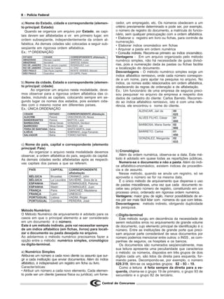 8 - Polícia Federal
Central de Concursos
a) Nome do Estado, cidade e correspondente (elemen-
to principal: Estado)
Quando se organiza um arquivo por Estado, as capi-
tais devem ser alfabetadas e vir em primeiro lugar, em
ordem subseqüente, independentemente da ordem al-
fabética. As demais cidades são colocadas a seguir sub-
seqüente em rigorosa ordem alfabética.
Ex.: 1ª ORDENAÇÃO
b) Nome da cidade, Estado e correspondente (elemen-
to principal: cidade)
Ao organizar um arquivo nesta modalidade, deve-
mos observar para a rigorosa ordem alfabética das ci-
dades, incluindo as capitais, colocando sempre em se-
gundo lugar os nomes dos estados, pois existem cida-
des com o mesmo nome em diferentes países.
Ex.: ÚNICA ORDENAÇÃO
c) Nome do país, capital e correspondente (elemento
principal: País)
Ao organizar o arquivo nesta modalidade devemos
observar, a ordem alfabética do país, seguido da capital.
As demais cidades serão alfabetadas após as respecti-
vas capitais dos países a que se referem.
Método Numérico:
O Método Numérico de arquivamento é adotado para os
casos em que o principal elemento a ser considerado
em um documento é o número.
Este é um método indireto, pois vai necessitar sempre
de um índice alfabético (em fichas, livros) para locali-
zar o documento ou pasta desejada no arquivo.
Ao adotarmos o método numérico precisamos fazer a
opção entre o método: numérico simples, cronológico
ou dígito-terminal.
a) Numérico Simples
Atribui-se um número a cada novo cliente ou assunto que sur-
gir a cada instituição que enviar documentos. Além do índice
alfabético, é indispensável um registro em ficha ou livro.
Características:
• Atribuir um número a cada novo elemento. Cada elemen-
to pode ser um cliente (pessoa física ou jurídica), um forne-
cedor, um empregado, etc. Os números obedecem a um
critério previamente determinado e pode ser, por exemplo,
o número de registro do documento, a matrícula do funcio-
nário, sem qualquer preocupação com a ordem alfabética.
• Elaborar o registro em livro ou fichas, para controle da
numeração.
• Elaborar índice onomástico em fichas
• Arquivar a pasta em ordem numérica
• Consulta indireta. Recorre-se primeiro ao índice onosmático.
Vantagens - Em um arquivo organizado pelo método
numérico simples, não há necessidade de guias divisó-
rias, pois a numeração dada às pastas ou fichas facilita
a localização do documento.
Desvantagens - O método numérico simples exige um
índice alfabético remissivo, onde cada número correspon-
de a um nome, para ajudar na pesquisa no arquivo. No
índice, os nomes estão relacionados em ordem alfabética,
obedecendo às regras de ordenação e de alfabetação.
Ex.: Um funcionário de uma empresa de seguros preci-
sou pesquisar no arquivo da empresa a respeito dos
dados de cadastro do cliente: Carlos Barreto. Recorren-
do ao índice alfabético remissivo, isto é com uma refe-
rência, ele encontrou o nome do cliente.
b) Cronológico
Além da ordem numérica, observa-se a data. Este mé-
todo é adotado em quase todas as repartições públicas.
Numera-se o documento e não a pasta. Além do índi-
ce alfabético-onomástico, existem índices de procedên-
cia e de assunto.
Nesse método, quando se anula um registro, só se
aproveita o número se for na mesma data.
É o único método de arquivamento que dispensa o uso
de pastas miscelâneas, uma vez que cada documento re-
cebe seu próprio número de registro, constituindo em um
processo único, ordenado em rigorosa ordem numérica.
Vantagens: maior grau de sigilo, menor possibilidade de er-
ros pôr ser mais fácil lidar com números do que com letras.
Desvantagens: método indireto, obrigando duplicidade
de pesquisa.
c)Dígito-terminal
Este método surgiu em decorrência da necessidade de
serem reduzidos erros no arquivamento de grande volume
de documento, cujo elemento principal de identificação é o
número. Entre as instituições de grande porte que preci-
sam arquivar parte considerável de seus documentos por
número podemos mencionar entre outros: o INSS , as com-
panhias de seguros, os hospitais e os bancos.
Os documentos são numerados seqüencialmente, mas
sua leitura apresenta uma peculiaridade que caracteriza
o método: os números, dispostos em três grupos de dois
dígitos cada um, são lidos da direita para esquerda, for-
mando pares. Decompondo-se, por exemplo, o número
829.319, têm-se os seguintes grupos: 82 - 93 - 19.
Como a leitura é feita sempre da direita para a es-
querda, chama-se o grupo 19 de primário, o grupo 93 de
secundário e o grupo 82 de terciário.
 