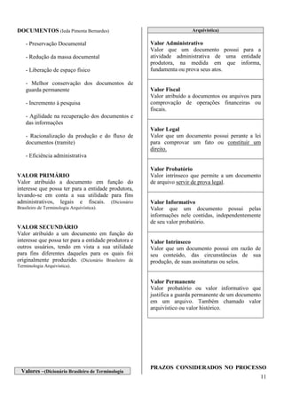 11 
DOCUMENTOS (Ieda Pimenta Bernardes) 
- Preservação Documental 
- Redução da massa documental 
- Liberação de espaço físico 
- Melhor conservação dos documentos de 
guarda permanente 
- Incremento à pesquisa 
- Agilidade na recuperação dos documentos e 
das informações 
- Racionalização da produção e do fluxo de 
documentos (tramite) 
- Eficiência administrativa 
VALOR PRIMÁRIO 
Valor atribuído a documento em função do 
interesse que possa ter para a entidade produtora, 
levando-se em conta a sua utilidade para fins 
administrativos, legais e fiscais. (Dicionário 
Brasileiro de Terminologia Arquivística). 
VALOR SECUNDÁRIO 
Valor atribuído a um documento em função do 
interesse que possa ter para a entidade produtora e 
outros usuários, tendo em vista a sua utilidade 
para fins diferentes daqueles para os quais foi 
originalmente produzido. (Dicionário Brasileiro de 
Terminologia Arquivística). 
Valores –(Dicionário Brasileiro de Terminologia 
Arquivística) 
Valor Administrativo 
Valor que um documento possui para a 
atividade administrativa de uma entidade 
produtora, na medida em que informa, 
fundamenta ou prova seus atos. 
Valor Fiscal 
Valor atribuído a documentos ou arquivos para 
comprovação de operações financeiras ou 
fiscais. 
Valor Legal 
Valor que um documento possui perante a lei 
para comprovar um fato ou constituir um 
direito. 
Valor Probatório 
Valor intrínseco que permite a um documento 
de arquivo servir de prova legal. 
Valor Informativo 
Valor que um documento possui pelas 
informações nele contidas, independentemente 
de seu valor probatório. 
Valor Intrínseco 
Valor que um documento possui em razão de 
seu conteúdo, das circunstâncias de sua 
produção, de suas assinaturas ou selos. 
Valor Permanente 
Valor probatório ou valor informativo que 
justifica a guarda permanente de um documento 
em um arquivo. Também chamado valor 
arquivístico ou valor histórico. 
PRAZOS CONSIDERADOS NO PROCESSO 
 