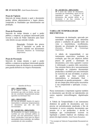 12 
DE AVALIAÇÃO . (Ieda Pimenta Bernardes) 
Prazo de Vigência 
Intervalo de tempo durante o qual o documento 
produz efeitos administrativos e legais plenos, 
cumprindo as finalidades que determinaram sua 
produção. 
Prazo de Prescrição 
Intervalo de tempo durante o qual o poder 
público, a empresa, ou qualquer interessado pode 
invocar a tutela do Poder Judiciário para fazer 
valer direito seu que entenda violado. 
Prescrição: Extinção dos prazos 
para a aquisição ou perda de 
direitos contidos nos documentos 
(Dicionário Brasileiro de Terminologia 
Arquivística). 
Prazo de Precaução 
Intervalo de tempo durante o qual o poder 
público, a empresa ou qualquer interessado guarda 
o documento antes de eliminá-lo ou encaminhá-lo 
para guarda definitiva no Arquivo Permanente. 
Questões de Provas 
AGU – 2010 (CESPE) 
32 O arquivo corrente é formado por 
documentos que estão em trâmite, mas que 
não são consultados frequentemente porque 
aguardam sua destinação final. 
AGU – 2010 (CESPE) 
33 Uma das principais funções do arquivo 
intermediário é armazenar temporariamente 
os documentos que não são mais 
movimentados. 
PF – ESCRIVÃO – 2009 (CESPE) 
34 Documentos de arquivo produzidos ou 
recebidos por uma instituição pública ou 
privada, com valor administrativo, legal ou 
fiscal, considerados como parte do arquivo 
intermediário dessa instituição, são também 
considerados de valor secundário. 
PF – ESCRIVÃO – 2009 (CESPE) 
35 A teoria dos valores de documentos, 
concebida por Schellenberg, apesar da sua 
importância para a avaliação de 
documentos, não permite definir se o 
documento é da fase corrente, da 
intermediária ou da permanente. 
TABELA DE TEMPORALIDADE 
DOCUMENTAL 
Instrumento de destinação, aprovado por 
autoridade competente, que determina 
prazos e condições de guarda tendo em 
vista a transferência, recolhimento, 
descarte ou eliminação de documentos. 
(Dicionário Brasileiro de Terminologia 
Arquivística). 
A tabela de temporalidade é um 
instrumento arquivístico resultante de 
avaliação, que tem por objetivos definir 
prazos de guarda e destinação de 
documentos, com vista a garantir o acesso 
à informação a quantos dela necessitem. 
Sua estrutura básica deve necessariamente 
contemplar os conjuntos documentais 
produzidos e recebidos por uma instituição 
no exercício de suas atividades, os prazos 
de guarda nas fases corrente e 
intermediária, a destinação final – 
eliminação ou guarda permanente – , além 
de um campo para observações necessárias 
à sua compreensão e aplicação. (Conarq – 
Res. 14) 
Nesse instrumento é importante registrar também 
os documentos que deverão ser reproduzidos em 
outros suportes (microfilmagem, digitalização 
etc.). 
A Tabela de Temporalidade é um instrumento 
dinâmico de gestão de documentos, por isso 
precisa ser periodicamente atualizada a fim de 
incorporar os novos conjuntos documentais que 
possam vir a ser produzidos, e devido as 
mudanças que eventualmente ocorrem na 
legislação e podem implicar em mudança nos 
prazos de arquivamento. (Ieda Pimenta Bernardes). 
* Ver exemplo de Tabela de Temporalidade Documental em 
Anexo 
 