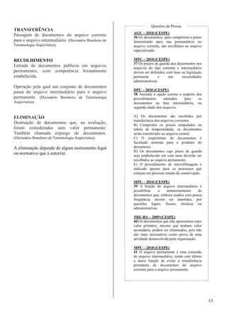 13 
TRANSFERÊNCIA 
Passagem de documentos do arquivo corrente 
para o arquivo intermediário. (Dicionário Brasileiro de 
Terminologia Arquivística). 
RECOLHIMENTO 
Entrada de documentos públicos em arquivos 
permanentes, com competência formalmente 
estabelecida. 
Operação pela qual um conjunto de documentos 
passa do arquivo intermediário para o arquivo 
permanente. (Dicionário Brasileiro de Terminologia 
Arquivística). 
ELIMINAÇÃO 
Destruição de documentos que, na avaliação, 
foram considerados sem valor permanente. 
Também chamada expurgo de documentos. 
(Dicionário Brasileiro de Terminologia Arquivística). 
A eliminação depende de algum instrumento legal 
ou normativo que a autorize. 
Questões de Provas 
AGU – 2010 (CESPE) 
36 Os documentos, após cumprirem o prazo 
determinado para sua permanência no 
arquivo corrente, são recolhidos ao arquivo 
especializado. 
MPU – 2010 (CESPE) 
37 Os prazos de guarda dos documentos nos 
arquivos do tipo corrente e intermediário 
devem ser definidos com base na legislação 
pertinente e nas necessidades 
administrativas. 
DPU – 2010 (CESPE) 
38 Assinale a opção correta a respeito dos 
procedimentos adotados para os 
documentos na fase intermediária, ou 
segunda idade dos arquivos. 
A) Os documentos são recebidos por 
transferência dos arquivos correntes. 
B) Cumpridos os prazos estipulados na 
tabela de temporalidade, os documentos 
serão transferidos ao arquivo central. 
C) O empréstimo de documentos é 
facultado somente para o produtor do 
documento. 
D) Os documentos cujo prazo de guarda 
seja estabelecido em cem anos deverão ser 
recolhidos ao arquivo permanente. 
E) O procedimento de microfilmagem é 
indicado apenas para os processos que 
estejam em péssimo estado de conservação. 
MPU – 2010 (CESPE) 
39 A função do arquivo intermediário é 
possibilitar o armazenamento de 
documentos que, embora usados com pouca 
frequência, devem ser mantidos, por 
questões legais, fiscais, técnicas ou 
administrativas. 
TRE-BA – 2009 (CESPE) 
40 Os documentos que não apresentam mais 
valor primário, mesmo que tenham valor 
secundário, podem ser eliminados, pois não 
são mais necessários como prova de uma 
atividade desenvolvida pela organização. 
MPU – 2010 (CESPE) 
41 O arquivo permanente é uma extensão 
do arquivo intermediário, tendo este último 
a única função de evitar a transferência 
prematura de documentos do arquivo 
corrente para o arquivo permanente. 
 