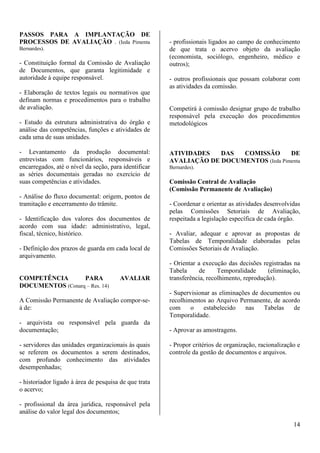 14 
PASSOS PARA A IMPLANTAÇÃO DE 
PROCESSOS DE AVALIAÇÃO . (Ieda Pimenta 
Bernardes). 
- Constituição formal da Comissão de Avaliação 
de Documentos, que garanta legitimidade e 
autoridade à equipe responsável. 
- Elaboração de textos legais ou normativos que 
definam normas e procedimentos para o trabalho 
de avaliação. 
- Estudo da estrutura administrativa do órgão e 
análise das competências, funções e atividades de 
cada uma de suas unidades. 
- Levantamento da produção documental: 
entrevistas com funcionários, responsáveis e 
encarregados, até o nível da seção, para identificar 
as séries documentais geradas no exercício de 
suas competências e atividades. 
- Análise do fluxo documental: origem, pontos de 
tramitação e encerramento do trâmite. 
- Identificação dos valores dos documentos de 
acordo com sua idade: administrativo, legal, 
fiscal, técnico, histórico. 
- Definição dos prazos de guarda em cada local de 
arquivamento. 
COMPETÊNCIA PARA AVALIAR 
DOCUMENTOS (Conarq – Res. 14) 
A Comissão Permanente de Avaliação compor-se-á 
de: 
- arquivista ou responsável pela guarda da 
documentação; 
- servidores das unidades organizacionais às quais 
se referem os documentos a serem destinados, 
com profundo conhecimento das atividades 
desempenhadas; 
- historiador ligado à área de pesquisa de que trata 
o acervo; 
- profissional da área jurídica, responsável pela 
análise do valor legal dos documentos; 
- profissionais ligados ao campo de conhecimento 
de que trata o acervo objeto da avaliação 
(economista, sociólogo, engenheiro, médico e 
outros); 
- outros profissionais que possam colaborar com 
as atividades da comissão. 
Competirá à comissão designar grupo de trabalho 
responsável pela execução dos procedimentos 
metodológicos 
ATIVIDADES DAS COMISSÃO DE 
AVALIAÇÃO DE DOCUMENTOS (Ieda Pimenta 
Bernardes). 
Comissão Central de Avaliação 
(Comissão Permanente de Avaliação) 
- Coordenar e orientar as atividades desenvolvidas 
pelas Comissões Setoriais de Avaliação, 
respeitada a legislação específica de cada órgão. 
- Avaliar, adequar e aprovar as propostas de 
Tabelas de Temporalidade elaboradas pelas 
Comissões Setoriais de Avaliação. 
- Orientar a execução das decisões registradas na 
Tabela de Temporalidade (eliminação, 
transferência, recolhimento, reprodução). 
- Supervisionar as eliminações de documentos ou 
recolhimentos ao Arquivo Permanente, de acordo 
com o estabelecido nas Tabelas de 
Temporalidade. 
- Aprovar as amostragens. 
- Propor critérios de organização, racionalização e 
controle da gestão de documentos e arquivos. 
 