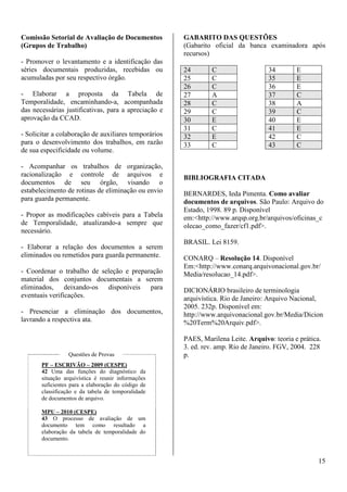 15 
Comissão Setorial de Avaliação de Documentos 
(Grupos de Trabalho) 
- Promover o levantamento e a identificação das 
séries documentais produzidas, recebidas ou 
acumuladas por seu respectivo órgão. 
- Elaborar a proposta da Tabela de 
Temporalidade, encaminhando-a, acompanhada 
das necessárias justificativas, para a apreciação e 
aprovação da CCAD. 
- Solicitar a colaboração de auxiliares temporários 
para o desenvolvimento dos trabalhos, em razão 
de sua especificidade ou volume. 
- Acompanhar os trabalhos de organização, 
racionalização e controle de arquivos e 
documentos de seu órgão, visando o 
estabelecimento de rotinas de eliminação ou envio 
para guarda permanente. 
- Propor as modificações cabíveis para a Tabela 
de Temporalidade, atualizando-a sempre que 
necessário. 
- Elaborar a relação dos documentos a serem 
eliminados ou remetidos para guarda permanente. 
- Coordenar o trabalho de seleção e preparação 
material dos conjuntos documentais a serem 
eliminados, deixando-os disponíveis para 
eventuais verificações. 
- Presenciar a eliminação dos documentos, 
lavrando a respectiva ata. 
Questões de Provas 
PF – ESCRIVÃO – 2009 (CESPE) 
42 Uma das funções do diagnóstico da 
situação arquivística é reunir informações 
suficientes para a elaboração do código de 
classificação e da tabela de temporalidade 
de documentos de arquivo. 
MPU – 2010 (CESPE) 
43 O processo de avaliação de um 
documento tem como resultado a 
elaboração da tabela de temporalidade do 
documento. 
GABARITO DAS QUESTÕES 
(Gabarito oficial da banca examinadora após 
recursos) 
24 C 34 E 
25 C 35 E 
26 C 36 E 
27 A 37 C 
28 C 38 A 
29 C 39 C 
30 E 40 E 
31 C 41 E 
32 E 42 C 
33 C 43 C 
BIBLIOGRAFIA CITADA 
BERNARDES, Ieda Pimenta. Como avaliar 
documentos de arquivos. São Paulo: Arquivo do 
Estado, 1998. 89 p. Disponível 
em:<http://www.arqsp.org.br/arquivos/oficinas_c 
olecao_como_fazer/cf1.pdf>. 
BRASIL. Lei 8159. 
CONARQ – Resolução 14. Disponível 
Em:<http://www.conarq.arquivonacional.gov.br/ 
Media/resolucao_14.pdf>. 
DICIONÁRIO brasileiro de terminologia 
arquivística. Rio de Janeiro: Arquivo Nacional, 
2005. 232p. Disponível em: 
http://www.arquivonacional.gov.br/Media/Dicion 
%20Term%20Arquiv.pdf>. 
PAES, Marilena Leite. Arquivo: teoria e prática. 
3. ed. rev. amp. Rio de Janeiro. FGV, 2004. 228 
p. 
 