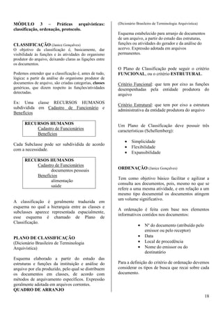 18 
MÓDULO 3 – Práticas arquivísticas: 
classificação, ordenação, protocolo. 
CLASSIFICAÇÃO (Janice Gonçalves) 
O objetivo da classificação é, basicamente, dar 
visibilidade às funções e às atividades do organismo 
produtor do arquivo, deixando claras as ligações entre 
os documentos. 
Podemos entender que a classificação é, antes de tudo, 
lógica: a partir da análise do organismo produtor de 
documentos de arquivo, são criadas categorias, classes 
genéricas, que dizem respeito às funções/atividades 
detectadas. 
Ex: Uma classe RECURSOS HUMANOS 
subdividida em Cadastro de Funcionário e 
Benefícios 
RECURSOS HUMANOS 
Cadastro de Funcionários 
Benefícios 
Cada Subclasse pode ser subdividida de acordo 
com a necessidade. 
RECURSOS HUMANOS 
Cadastro de Funcionários 
documentos pessoais 
Benefícios 
alimentação 
saúde 
A classificação é geralmente traduzida em 
esquema no qual a hierarquia entre as classes e 
subclasses aparece representada espacialmente, 
esse esquema é chamado de Plano de 
Classificação. 
PLANO DE CLASSIFICAÇÃO 
(Dicionário Brasileiro de Terminologia 
Arquivística) 
Esquema elaborado a partir do estudo das 
estruturas e funções da instituição e análise do 
arquivo por ela produzido, pelo qual se distribuem 
os documentos em classes, de acordo com 
métodos de arquivamento específicos. Expressão 
geralmente adotada em arquivos correntes. 
QUADRO DE ARRANJO 
(Dicionário Brasileiro de Terminologia Arquivística) 
Esquema estabelecido para arranjo de documentos 
de um arquivo, a partir do estudo das estruturas, 
funções ou atividades do gerador e da análise do 
acervo. Expressão adotada em arquivos 
permanentes. 
O Plano de Classificação pode seguir o critério 
FUNCIONAL, ou o critério ESTRUTURAL. 
Critério Funcional: que tem por eixo as funções 
desempenhadas pela entidade produtora do 
arquivo 
Critério Estrutural: que tem por eixo a estrutura 
administrativa da entidade produtora do arquivo 
Um Plano de Classificação deve possuir três 
características (Schellemberg): 
· Simplicidade 
· Flexibilidade 
· Expansibilidade 
ORDENAÇÃO (Janice Gonçalves) 
Tem como objetivo básico facilitar e agilizar a 
consulta aos documentos, pois, mesmo no que se 
refere a uma mesma atividade, e em relação a um 
mesmo tipo documental os documentos atingem 
um volume significativo. 
A ordenação é feita com base nos elementos 
informativos contidos nos documentos: 
· Nº do documento (atribuído pelo 
emissor ou pelo receptor) 
· Data 
· Local de procedência 
· Nome do emissor ou do 
destinatário 
Para a definição do critério de ordenação devemos 
considerar os tipos de busca que recai sobre cada 
documento. 
 