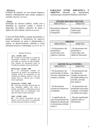 2 
- Biblioteca 
Conjunto de material, em sua maioria impresso, 
disposto ordenadamente para estudo, pesquisa e 
consulta. (Marilena Leite Paes) 
- Museu 
Instituição de interesse público, criada com a 
finalidade de conservar estudar e colocar à 
disposição do público conjuntos de peças e 
objetos de valor cultural. (Marilena Leite Paes) 
É dever do Poder Público a gestão documental e a 
proteção especial a documentos de arquivos, 
como instrumento de apoio à administração, à 
cultura, ao desenvolvimento científico e como 
elementos de prova e informação. (Lei 8.159, Art. 1º) 
Questões de Provas 
AGU – CESPE - 2010 
01 - O arquivo de um órgão é o conjunto de 
documentos recebidos ou expedidos por 
esse órgão no exercício de suas atividades. 
Esse conjunto de documentos pode ser 
formado por qualquer espécie documental. 
PF/Escrivão – CESPE - 2009 
02 - As informações contidas nos 
documentos de arquivo são produzidas no 
ambiente interno da organização ou são 
recebidas do ambiente externo e têm uma 
relação direta ou indireta com a missão 
dessa organização. 
PF/Escrivão – CESPE - 2009 
03 - Uma base de dados desenvolvida em 
uma instituição pública com vistas a 
atender, racionalizar e implementar uma de 
suas funções deve ser considerada como 
parte dos arquivos dessa instituição. 
MPU – CESPE - 2010 
04 - Um arquivo documental tem por 
objetivo servir como prova ou testemunho 
da ação de pessoas jurídicas ou físicas. 
PARALELO ENTRE BIBLIOTECA E 
ARQUIVO (Baseado em Schellenberg, 
sistematização retirada de Marilena Leite Paes) 
GÊNERO DOS DOCUMENTOS 
BIBLIOTECA ARQUIVO 
Documentos impressos 
Audiovisual 
Cartográfico 
Documentos textuais 
Audiovisual 
Cartográfico 
ORIGEM 
BIBLIOTECA ARQUIVO 
- Os documentos são 
produzidos e 
conservados com 
objetivos culturais. 
- Os documentos são 
produzidos e 
conservados com 
objetivos funcionais. 
AQUISIÇÃO ou CUSTÓDIA 
BIBLIOTECA ARQUIVO 
- Os documentos são 
colecionados de fontes 
diversas, adquiridos por 
compra ou doação. 
- Os documentos 
existem em numerosos 
exemplares. 
- A significação do 
acervo documental não 
depende da relação que 
os documentos tenham 
entre si. 
- Os documentos não 
são objetos de 
coleção; provêm das 
atividades públicas ou 
privadas, servidas 
pelo arquivo. 
- Os documentos são 
produzidos num único 
exemplar, ou limitado 
em número de cópias. 
- Há uma significação 
orgânica entre os 
documentos. 
 