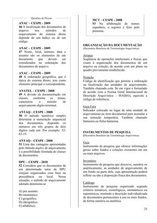 25 
Questões de Provas 
ANAC – CESPE - 2009 
46 A localização dos documentos de 
arquivo nos métodos de 
arquivamento do sistema direto 
depende de um índice ou de um 
código. 
ANAC – CESPE - 2009 
47 Nome, local, número, data e 
assunto são os elementos de um 
documento que devem ser 
considerados na ordenação dos 
documentos de arquivo. 
ANAC – CESPE - 2009 
48 A ordenação geográfica, que é 
típica do sistema direto, tem como 
elemento principal o correspondente. 
ANATEL – CESPE - 2008 
49 A divisão da documentação em 
classes, conforme os temas, 
caracteriza o método de 
arquivamento dígito-terminal. 
ANTAQ – CESPE - 2008 
50 O método numérico simples 
determina a numeração sequencial 
dos documentos, dispondo os 
números em três grupos de dois 
dígitos cada um. Por exemplo: 52- 
63-19. 
ANTAQ – CESPE - 2008 
51 Uma das vantagens apresentadas 
pelo método duplex de arquivamento 
é a possibilidade ilimitada de classes 
de documentos. 
DPU – CESPE - 2010 
52 Considere que os documentos de 
um determinado setor da DPU 
estejam organizados com base na 
procedência ou local. Nessa 
situação, o método de arquivamento 
adotado denomina-se 
A) por assunto. 
B) onomástico. 
C) geográfico. 
D) ideográfico. 
E) alfabético. 
MCT – CESPE - 2008 
53 Na alfabetação de nomes 
espanhóis, o registro é feito pelo 
prenome. 
ORGANIZAÇÃO DA DOCUMENTAÇÃO 
(Dicionário Brasileiro de Terminologia Arquivística) 
Arranjo 
Seqüência de operações intelectuais e físicas que 
visam à organização dos documentos de um 
arquivo ou coleção, de acordo com um plano ou 
quadro previamente estabelecido. 
Notação 
Código de identificação que permite a ordenação 
ou localização das unidades de arquivamento. 
Também chamado cota. Se em vigor e formulado 
de acordo com a Norma Geral Internacional de 
Descrição Arquivística – ISAD(G), equivale a 
código de referência. 
Guia Fora 
Indicador colocado no lugar de uma unidade de 
arquivamento ou item documental para assinalar a 
sua remoção temporária. Também chamado 
fantasma ou ficha-fantasma. 
INSTRUMENTOS DE PESQUISA 
(Dicionário Brasileiro de Terminologia Arquivística) 
Guia 
Instrumento de pesquisa que oferece informações 
gerais sobre fundos e coleções existentes em um 
ou mais arquivos. 
Inventário 
Instrumento de pesquisa que descreve, sumária ou 
analiticamente, as unidades de arquivamento de 
um fundo ou parte dele, cuja apresentação poderá 
refletir ou não a disposição física dos documentos. 
Catálogo 
Instrumento de pesquisa organizado segundo 
critérios temáticos, cronológicos, onomásticos ou 
toponímicos, reunindo a descrição individualizada 
de documentos pertencentes a um ou mais fundos, 
de forma sumária ou analítica. 
 