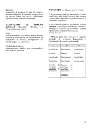 26 
Repertório 
Instrumento de pesquisa no qual são descritos 
pormenorizadamente documentos, pertencentes a 
um ou mais fundos e/ou coleções, selecionados 
segundo critérios previamente definidos. 
INSTRUMENTOS DE PESQUISA 
AUXILIAR (Dicionário Brasileiro de 
Terminologia Arquivística) 
Índice 
Relação sistemática de nomes de pessoas, lugares, 
assuntos ou datas contidos em documentos ou em 
instrumentos de pesquisa, acompanhados das 
referências para sua localização. 
Tabela de Equivalência 
Instrumento que estabelece uma correspondência 
entre notações diferentes. 
PROTOCOLO - Atividade do Arquivo Corrente 
a) Serviço encarregado do recebimento, registro, 
classificação, distribuição, controle da tramitação 
e expedição de documentos. (Dicionário Brasileiro de 
Terminologia Arquivística) 
b) Serviço encarregado do recebimento, registro, 
autuação, classificação, distribuição, controle da 
tramitação e expedição de documentos. Também 
referido como unidade protocolizadora 
(Conarq – Res. 14) 
c) Marilena Leite Paes considera as seguintes 
atividades de protocolo: Recebimento e 
Classificação; Registro e Movimentação. 
A) B) C) 
Recebimento; 
Registro; 
Classificação; 
Distribuição; 
Controle da 
tramitação e 
expedição de 
documentos. 
Recebimento; 
Registro; 
Classificação; 
Distribuição; 
Controle da 
tramitação e 
expedição de 
documentos; 
Autuação. 
Recebimento; 
Registro; 
Classificação; 
Movimentação. 
 