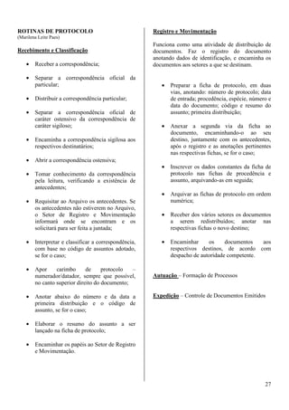 27 
ROTINAS DE PROTOCOLO 
(Marilena Leite Paes) 
Recebimento e Classificação 
· Receber a correspondência; 
· Separar a correspondência oficial da 
particular; 
· Distribuir a correspondência particular; 
· Separar a correspondência oficial de 
caráter ostensivo da correspondência de 
caráter sigiloso; 
· Encaminha a correspondência sigilosa aos 
respectivos destinatários; 
· Abrir a correspondência ostensiva; 
· Tomar conhecimento da correspondência 
pela leitura, verificando a existência de 
antecedentes; 
· Requisitar ao Arquivo os antecedentes. Se 
os antecedentes não estiverem no Arquivo, 
o Setor de Registro e Movimentação 
informará onde se encontram e os 
solicitará para ser feita a juntada; 
· Interpretar e classificar a correspondência, 
com base no código de assuntos adotado, 
se for o caso; 
· Apor carimbo de protocolo – 
numerador/datador, sempre que possível, 
no canto superior direito do documento; 
· Anotar abaixo do número e da data a 
primeira distribuição e o código de 
assunto, se for o caso; 
· Elaborar o resumo do assunto a ser 
lançado na ficha de protocolo; 
· Encaminhar os papéis ao Setor de Registro 
e Movimentação. 
Registro e Movimentação 
Funciona como uma atividade de distribuição de 
documentos. Faz o registro do documento 
anotando dados de identificação, e encaminha os 
documentos aos setores a que se destinam. 
· Preparar a ficha de protocolo, em duas 
vias, anotando: número de protocolo; data 
de entrada; procedência, espécie, número e 
data do documento; código e resumo do 
assunto; primeira distribuição; 
· Anexar a segunda via da ficha ao 
documento, encaminhando-o ao seu 
destino, juntamente com os antecedentes, 
após o registro e as anotações pertinentes 
nas respectivas fichas, se for o caso; 
· Inscrever os dados constantes da ficha de 
protocolo nas fichas de procedência e 
assunto, arquivando-as em seguida; 
· Arquivar as fichas de protocolo em ordem 
numérica; 
· Receber dos vários setores os documentos 
a serem redistribuídos; anotar nas 
respectivas fichas o novo destino; 
· Encaminhar os documentos aos 
respectivos destinos, de acordo com 
despacho de autoridade competente. 
Autuação – Formação de Processos 
Expedição – Controle de Documentos Emitidos 
 