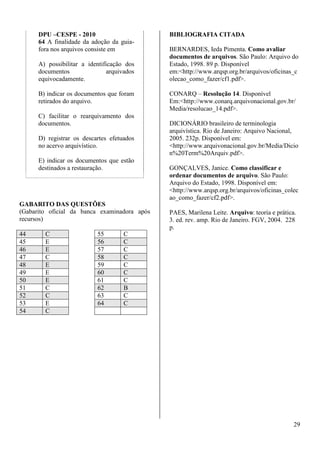 29 
DPU –CESPE - 2010 
64 A finalidade da adoção da guia-fora 
nos arquivos consiste em 
A) possibilitar a identificação dos 
documentos arquivados 
equivocadamente. 
B) indicar os documentos que foram 
retirados do arquivo. 
C) facilitar o rearquivamento dos 
documentos. 
D) registrar os descartes efetuados 
no acervo arquivístico. 
E) indicar os documentos que estão 
destinados a restauração. 
GABARITO DAS QUESTÕES 
(Gabarito oficial da banca examinadora após 
recursos) 
44 C 55 C 
45 E 56 C 
46 E 57 C 
47 C 58 C 
48 E 59 C 
49 E 60 C 
50 E 61 C 
51 C 62 B 
52 C 63 C 
53 E 64 C 
54 C 
BIBLIOGRAFIA CITADA 
BERNARDES, Ieda Pimenta. Como avaliar 
documentos de arquivos. São Paulo: Arquivo do 
Estado, 1998. 89 p. Disponível 
em:http://www.arqsp.org.br/arquivos/oficinas_c 
olecao_como_fazer/cf1.pdf. 
CONARQ – Resolução 14. Disponível 
Em:http://www.conarq.arquivonacional.gov.br/ 
Media/resolucao_14.pdf. 
DICIONÁRIO brasileiro de terminologia 
arquivística. Rio de Janeiro: Arquivo Nacional, 
2005. 232p. Disponível em: 
http://www.arquivonacional.gov.br/Media/Dicio 
n%20Term%20Arquiv.pdf. 
GONÇALVES, Janice. Como classificar e 
ordenar documentos de arquivo. São Paulo: 
Arquivo do Estado, 1998. Disponível em: 
http://www.arqsp.org.br/arquivos/oficinas_colec 
ao_como_fazer/cf2.pdf. 
PAES, Marilena Leite. Arquivo: teoria e prática. 
3. ed. rev. amp. Rio de Janeiro. FGV, 2004. 228 
p. 
 