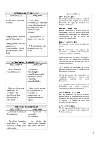 3 
MÉTODO DE AVALIAÇÃO 
BIBLIOTECA ARQUIVO 
- Aplica-se a unidades 
isoladas. 
- O julgamento não tem 
caráter irrevogável. 
- O julgamento envolve 
questões de 
conveniência, e não de 
preservação ou perda 
total. 
- Preserva-se a 
documentação referente 
a uma atividade, como 
um conjunto e não 
como unidades 
isoladas. 
- Os julgamentos são 
finais e irrevogáveis. 
- A documentação não 
raro existe em via 
única. 
MÉTODO DE CLASSIFICAÇÃO 
BIBLIOTECA ARQUIVO 
- Utiliza métodos 
predeterminados. 
- Exige conhecimento 
do sistema, do 
conteúdo e da 
significação dos 
documentos a 
classificar. 
- Estabelece 
classificação 
específica para cada 
instituição, ditada 
pelas suas 
particularidades. 
- Exige conhecimento 
da relação entre as 
unidades, a 
organização e o 
funcionamento dos 
órgãos. 
MÉTODO DESCRITIVO 
BIBLIOTECA ARQUIVO 
- Aplica-se a unidades 
documentais. 
- As séries (anuários, 
periódicos,...) são 
unidades isoladas para 
catalogação. 
- Aplica-se a 
conjuntos 
documentais. 
- As séries são 
consideradas unidades 
para fins de descrição. 
Questões de Provas 
AGU – CESPE - 2010 
05 - Um documento arquivístico é confiável 
quando ele mantém relações com os demais 
documentos do órgão que refletem suas 
funções e atividades. 
TRE/BA – CESPE - 2009 
06 - Os documentos de arquivo devem ser 
organizados a partir dos mesmos princípios 
aplicados na organização das bibliotecas, 
principalmente no que se refere aos 
métodos de classificação. 
TRE/MT – CESPE - 2009 
07 - Assinale a opção correta a respeito de 
arquivo. 
A) Os documentos de arquivo são 
produzidos e recebidos com finalidades 
históricas, culturais e científicas. 
B) De acordo com o conceito de arquivo, 
uma coleção de manuscritos históricos 
colecionados por uma pessoa física não é 
considerada arquivo. 
C) O sentido ou significado do acervo 
documental não depende da relação que os 
documentos têm entre si. 
D) Os documentos são produzidos em 
exemplares múltiplos e inexiste uma 
significação orgânica entre esses 
documentos. 
E) O julgamento acerca da preservação dos 
documentos tem caráter revogável, 
envolvendo questões de conveniência. 
PF/Escrivão – CESPE – 2009 
08 - O documento de arquivo somente 
adquire sentido se relacionado ao meio que 
o produziu, e o seu conjunto tem de retratar 
a estrutura e as funções do órgão que 
acumulou esse documento. 
MPU – CESPE - 2010 
09 - Em regra, a inclusão de documentos em 
um arquivo ocorre por compra ou permuta 
de fontes múltiplas. 
 