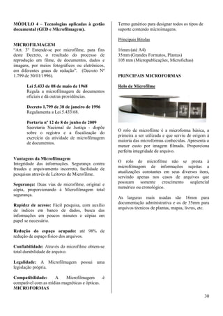 30 
MÓDULO 4 – Tecnologias aplicadas à gestão 
documental (GED e Microfilmagem). 
MICROFILMAGEM 
“Art. 3° Entende-se por microfilme, para fins 
deste Decreto, o resultado do processo de 
reprodução em filme, de documentos, dados e 
imagens, por meios fotográficos ou eletrônicos, 
em diferentes graus de redução”. (Decreto Nº 
1.799 de 30/01/1996). 
Lei 5.433 de 08 de maio de 1968 
Regula a microfilmagem de documentos 
oficiais e dá outras providências. 
Decreto 1.799 de 30 de janeiro de 1996 
Regulamenta a Lei 5.433/68. 
Portaria nº 12 de 8 de junho de 2009 
Secretaria Nacional de Justiça - dispõe 
sobre o registro e a fiscalização do 
exercício da atividade de microfilmagem 
de documentos. 
Vantagens da Microfilmagem 
Integridade das informações. Segurança contra 
fraudes e arquivamento incorreto, facilidade de 
pesquisas através de Leitores de Microfilme. 
Segurança: Duas vias de microfilme, original e 
cópia, proporcionando à Microfilmagem total 
segurança. 
Rapidez de acesso: Fácil pesquisa, com auxílio 
de índices em banco de dados, busca das 
informações em poucos minutos e cópias em 
papel se necessário. 
Redução do espaço ocupado: até 98% de 
redução de espaço físico dos arquivos. 
Confiabilidade: Através do microfilme obtem-se 
total durabilidade de arquivo. 
Legalidade: A Microfilmagem possui uma 
legislação própria. 
Compatibilidade: A Microfilmagem é 
compatível com as mídias magnéticas e ópticas. 
MICROFORMAS 
Termo genérico para designar todos os tipos de 
suporte contendo microimagens. 
Principais Bitolas 
16mm (até A4) 
35mm (Grandes Formatos, Plantas) 
105 mm (Micropublicações, Microfichas) 
PRINCIPAIS MICROFORMAS 
Rolo de Microfilme 
O rolo de microfilme é a microforma básica, a 
primeira a ser utilizada e que serviu de origem à 
maioria das microformas conhecidas. Apresenta o 
menor custo por imagem filmada. Proporciona 
perfeita integridade de arquivo. 
O rolo de microfilme não se presta à 
microfilmagem de informações sujeitas a 
atualizações constantes em seus diversos itens, 
servindo apenas nos casos de arquivos que 
possuam somente crescimento seqüencial 
numérico ou cronológico. 
As larguras mais usadas são 16mm para 
documentação administrativa e os de 35mm para 
arquivos técnicos de plantas, mapas, livros, etc. 
 