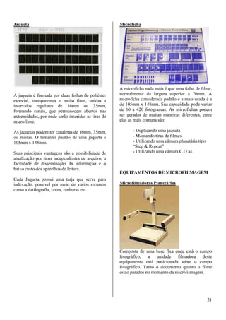 31 
Jaqueta 
A jaqueta é formada por duas folhas de poliéster 
especial, transparentes e muito finas, unidas a 
intervalos regulares de 16mm ou 35mm, 
formando canais, que permanecem abertos nas 
extremidades, por onde serão inseridas as tiras de 
microfilme. 
As jaquetas podem ter canaletas de 16mm, 35mm, 
ou mistas. O tamanho padrão de uma jaqueta é 
105mm x 148mm. 
Suas principais vantagens são a possibilidade de 
atualização por itens independentes de arquivo, a 
facilidade de disseminação da informação e o 
baixo custo dos aparelhos de leitura. 
Cada Jaqueta possui uma tarja que serve para 
indexação, possível por meio de vários recursos 
como a datilografia, cores, ranhuras etc. 
Microficha 
A microficha nada mais é que uma folha de filme, 
normalmente da largura superior a 70mm. A 
microficha considerada padrão e a mais usada é a 
de 105mm x 148mm. Sua capacidade pode variar 
de 60 a 420 fotogramas. As microfichas podem 
ser geradas de muitas maneiras diferentes, entre 
elas as mais comuns são: 
- Duplicando uma jaqueta 
- Montando tiras de filmes 
- Utilizando uma câmara planetária tipo 
“Step  Repeat” 
- Utilizando uma câmara C.O.M. 
EQUIPAMENTOS DE MICROFILMAGEM 
Microfilmadoras Planetárias 
Composta de uma base fixa onde está o campo 
fotográfico, a unidade filmadora deste 
equipamento está posicionada sobre o campo 
fotográfico. Tanto o documento quanto o filme 
estão parados no momento da microfilmagem. 
 