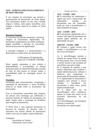 33 
GED – GERENCIAMENTO ELETRÔNICO 
DE DOCUMENTOS 
É um conjunto de tecnologias que permite o 
gerenciamento de documentos de forma digital. 
Tais documentos podem ser das mais variadas 
origens e mídias, como papel, microfilme, som, 
imagem e mesmo arquivos já criados na forma 
digital. 
Document Imaging 
É o processo que permite armazenar e gerenciar 
imagens de documentos digitalizados. Os 
documentos originalmente em mídias analógicas 
(papel, mirofilme,...) deverão ser convertidos 
através de processos de digitalização. 
A principal vantagem é o armazenamento e a 
diminuição do volume físico dos documentos. 
13.000 páginas A4 digitalizadas 
cabem em 1 CD-ROM. (700 MB). 
Outro aspecto importante é com relação à 
disponibilidade e acessibilidade. O mesmo 
documento pode ser disponibilizado para consulta 
de mais de uma pessoa ao mesmo tempo, e 
acessibilidade pode ser restringida através de 
senhas. 
Workflow 
Ferramenta para armazenamento, recuperação e 
tramitação de Documentos, o termo Workflow 
refere-se ao modo como os documentos são 
processados. 
Com os documentos convertidos para imagens, 
era preciso uma tecnologia que substituísse o 
processo humano de trâmite de documentos em 
papel. Surgiu então a tecnologia de Workflow 
para imagens de documentos 
O Work Flow é uma poderosa ferramenta no 
processo de tomadas de decisões onde é 
necessário um intenso trâmite de documentos 
muitas vezes até em cidades e países diferentes. 
Vantagens: 
- Incremento ao Tramite 
- Informação “just in time”. 
Questões de Provas 
AGU – CESPE - 2010 
65 O microfilme de substituição é 
aquele que serve à preservação das 
informações contidas em 
documentos que são eliminados, 
tendo em vista a racionalização e o 
aproveitamento de espaço. 
AGU – CESPE - 2010 
66 O documento digitalizado tem o 
mesmo valor legal do documento em 
suporte papel, podendo, até, ser 
apresentado em juízo. 
TRE/MT – CESPE - 2009 
67 Assinale a opção correta com 
relação à microfilmagem e ao uso 
das novas tecnologias. 
A) A microfilmagem permite a 
redução do espaço físico na guarda 
de documentos, mas o seu uso ainda 
é restrito devido à não aceitação do 
microfilme como prova legal. 
B) A migração de suportes é uma 
técnica importante para combater a 
rápida obsolescência dos software e 
hardware, que compromete a 
preservação de documentos digitais. 
C) A digitalização de documentos é 
vantajosa, pois permite o acesso 
múltiplo e simultâneo aos 
documentos e, além disso, possui 
ampla aceitação legal. 
D) A opção pelo uso da 
microfilmagem deve embasar-se 
apenas no exame dos custos ou da 
economia decorrentes de seu 
emprego. 
E) A microfilmagem, por limitações 
técnicas, é restrita aos 
documentos em suporte papel. 
 