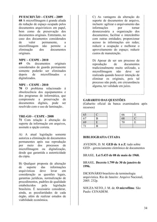 34 
PF/ESCRIVÃO – CESPE - 2009 
68 A microfilmagem é grande aliada 
da redução de espaço ocupado pelos 
documentos arquivísticos em papel, 
bem como da preservação dos 
documentos originais. Entretanto, no 
caso dos documentos considerados 
de valor permanente, a 
microfilmagem não permite a 
eliminação dos documentos 
originais. 
MPU – CESPE - 2010 
69 Os documentos originais 
considerados de guarda permanente 
somente poderão ser eliminados 
depois de microfilmados e 
digitalizados. 
MPU – CESPE - 2010 
70 O problema relacionado à 
obsolescência dos equipamentos e 
dos programas de informática, que 
compromete a preservação de 
documentos digitais, pode ser 
resolvido com o uso de laminação.. 
TRE-GO – CESPE - 2008 
71 Com relação à alteração do 
suporte da informação em arquivos, 
assinale a opção correta. 
A) A atual legislação somente 
autoriza a eliminação de documentos 
permanentes após sua reprodução 
por meio dos processos de 
microfilmagem ou digitalização, 
desde que garantida a autenticidade 
da cópia. 
B) Qualquer proposta de alteração 
de suporte das informações 
arquivísticas deve levar em 
consideração as questões legais, 
garantias jurídicas, normalização de 
procedimentos, padrões de qualidade 
estabelecidos pela legislação 
brasileira. É necessário considerar, 
ainda, as peculiaridades de cada 
órgão, além de realizar estudos de 
viabilidade econômica. 
C) As vantagens da alteração do 
suporte de documentos de arquivo, 
incluem: agilizar o arquivamento das 
informações por tornar 
desnecessária a organização dos 
documentos; facilitar o intercâmbio 
com outras entidades; proporcionar 
acesso às informações em redes; 
reduzir a ocupação e melhorar o 
aproveitamento do espaço; reduzir 
custos de manutenção. 
D) Apesar de ser um processo de 
reprodução de documentos 
tradicionalmente muito utilizado, a 
microfilmagem não deve ser 
realizada quando houver intenção de 
eliminar os originais, pois tal 
processo não pode, em circunstância 
alguma, ter validade em juízo. 
GABARITO DAS QUESTÕES 
(Gabarito oficial da banca examinadora após 
recursos) 
65 C 66 E 
67 B 68 C 
69 E 70 E 
71 B 
BIBLIOGRAFIA CITADA 
AVEDON, D. M. GED de A a Z: tudo sobre 
GED – gerenciamento eletrônico de documentos 
BRASIL. Lei 5.433 de 08 de maio de 1968. 
BRASIL. Decreto 1.799 de 30 de janeiro de 
1996. 
DICIONÁRIO brasileiro de terminologia 
arquivística. Rio de Janeiro: Arquivo Nacional, 
2005. 232p. 
SOUZA NETO, J. M. de. O microfilme. São 
Paulo: CENADEM. 
 