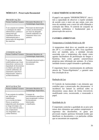 36 
MÓDULO 5 – Preservação Documental 
PRESERVAÇÃO 
Norma Cianflone Cassares Dicionário Brasileiro de 
Terminologia Arquivística 
É um conjunto de medidas 
e estratégias de ordem 
administrativa, política e 
operacional que 
contribuem direta ou 
indiretamente para a 
preservação da integridade 
dos materiais. 
Prevenção da deterioração 
e danos em documentos, 
por meio de adequado 
controle ambiental e/ou 
tratamento físico e/ou 
químico. 
CONSERVAÇÃO 
Norma Cianflone Cassares Dicionário Brasileiro de 
Terminologia Arquivística 
É um conjunto de ações 
estabilizadoras que visam 
desacelerar o processo de 
degradação de documentos 
ou objetos, por meio de 
controle ambiental e de 
tratamentos específicos 
(higienização, reparos e 
acondicionamento). 
Promoção da preservação e 
da restauração dos 
documentos. 
RESTAURAÇÃO 
Norma Cianflone Cassares Dicionário Brasileiro de 
Terminologia Arquivística 
É um conjunto de medidas 
que objetivam a 
estabilização 
ou a reversão de danos 
físicos ou químicos 
adquiridos pelo documento 
ao longo do tempo e do 
uso, intervindo de modo a 
não comprometer 
sua integridade e seu 
caráter histórico. 
Conjunto de 
procedimentos específicos 
para recuperação e reforço 
de documentos 
deteriorados 
e danificados. 
CARACTERÍSTICAS DO PAPEL 
O papel é um suporte “HIGROSCÓPICO”, isto é, 
tem a capacidade de absorver e expelir umidade 
de acordo com o meio em que esteja, com esta 
troca de umidade com o meio ele sofre dilatação e 
contração das fibras. O controle do conjunto de 
elementos ambientais é fundamental para a 
preservação dos acervos. 
FATORES AMBIENTAIS 
Temperatura e Umidade Relativa do AR 
A temperatura ideal deve ser mantida em torno 
dos 20º C, e a umidade em 50%. Esse equilíbrio 
deve ser mantido, pois, a umidade elevada 
associada com a temperatura alta atuam como 
agentes facilitadores da proliferação de fungos e 
bactérias, bem como garante características 
propícias para infestação por animais. Já a baixa 
umidade resseca o papel tornando-o quebradiço. 
É importante fazer o monitoramento do ambiente 
através do “Termo-Higrômetro”, e garantir uma 
boa circulação do ar. 
Radiação da Luz 
O Controle da luminosidade é um elemento que 
contribui para a preservação dos documentos. A 
incidência luz natural ou artificial sobre os 
documentos causa danos de forma irreversível, 
modificando cores, escurecendo, e ressecando o 
papel. 
Qualidade do Ar 
É importante controlar a qualidade do ar pois nele 
temos dois elementos que podem comprometer a 
segurança dos documentos, os gases que 
provocam reações químicas formando ácidos que 
danificam os documentos, e as partículas sólidas 
que se encontram em suspensão. 
 