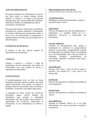 37 
AGENTES BIOLÓGICOS 
Os agentes biológicos de deterioração de acervos 
são, entre outros, os insetos (baratas, brocas, 
cupins), os roedores e os fungos, cuja presença 
depende quase que exclusivamente das condições 
ambientais reinantes nas dependências onde se 
encontram os documentos. 
Para que atuem sobre os documentos e proliferem, 
necessitam de conforto ambiental e alimentação. 
O conforto ambiental para praticamente todos os 
seres vivos está basicamente na temperatura e 
umidade relativa elevadas, pouca circulação de ar, 
falta de higiene. 
INTERVENÇÃO HUMANA 
O homem é um dos maiores agentes de 
deterioração dos documentos. 
Vandalismo 
Ataques a arquivos, e extravio e roubo de 
documentos são atos intencionais que podem ser 
minimizados com uma política de acesso e 
segurança dos documentos. 
Acondicionamento 
O acondicionamento deve ser feito de forma 
adequada utilizando materiais próprios para cada 
suporte documental. Essa prática vai garantir a 
proteção física aos documentos. Deve-se utilizar o 
mobiliário e invólucros com padrão arquivístico. 
A utilização de forma correta dos invólucros 
(envelopes, pastas, caixas) também são 
importantes para garantir a integridade 
documental, visto que a prática mais comum é a 
superlotação dos invólucros, danificando os 
documentos na sua manipulação de retirada e 
guarda. 
PROCEDIMENTOS TÉCNICOS 
(Dicionário Brasileiro de Terminologia Arquivística) 
Acondicionamento 
Embalagem ou guarda de documentos visando à 
sua preservação e acesso. 
climatização 
Processo de adequar, por meio de equipamentos, a 
temperatura e a umidade relativa do ar a 
parâmetros favoráveis à preservação dos 
documentos. 
controle ambiental 
Conjunto de procedimentos para criação e 
manutenção de ambiente de armazenamento 
propício à preservação, compreendendo controle 
de temperatura, da umidade relativa, da qualidade 
do ar, da luminosidade, bem como prevenção de 
infestação biológica, procedimentos de 
manutenção, segurança e proteção contra fogo e 
danos por água. 
desacidificação 
Processo pelo qual o valor do pH do papel é 
elevado a um mínimo de 7, com vistas à sua 
preservação. 
desinfecção 
Processo de destruição ou inibição da atividade de 
microorganismos. 
desinfestação 
Processo de destruição ou inibição da atividade de 
insetos. 
desumidificação 
Redução da umidade relativa do ar em áreas 
determinadas, por meio de processos mecânicos 
ou químicos. 
 