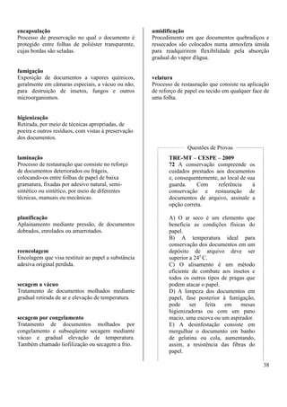 38 
encapsulação 
Processo de preservação no qual o documento é 
protegido entre folhas de poliéster transparente, 
cujas bordas são seladas. 
fumigação 
Exposição de documentos a vapores químicos, 
geralmente em câmaras especiais, a vácuo ou não, 
para destruição de insetos, fungos e outros 
microorganismos. 
higienização 
Retirada, por meio de técnicas apropriadas, de 
poeira e outros resíduos, com vistas à preservação 
dos documentos. 
laminação 
Processo de restauração que consiste no reforço 
de documentos deteriorados ou frágeis, 
colocando-os entre folhas de papel de baixa 
gramatura, fixadas por adesivo natural, semi-sintético 
ou sintético, por meio de diferentes 
técnicas, manuais ou mecânicas. 
planificação 
Aplainamento mediante pressão, de documentos 
dobrados, enrolados ou amarrotados. 
reencolagem 
Encolagem que visa restituir ao papel a substância 
adesiva original perdida. 
secagem a vácuo 
Tratamento de documentos molhados mediante 
gradual retirada de ar e elevação de temperatura. 
secagem por congelamento 
Tratamento de documentos molhados por 
congelamento e subseqüente secagem mediante 
vácuo e gradual elevação de temperatura. 
Também chamado liofilização ou secagem a frio. 
umidificação 
Procedimento em que documentos quebradiços e 
ressecados são colocados numa atmosfera úmida 
para readquirirem flexibilidade pela absorção 
gradual do vapor d'água. 
velatura 
Processo de restauração que consiste na aplicação 
de reforço de papel ou tecido em qualquer face de 
uma folha. 
Questões de Provas 
TRE-MT – CESPE – 2009 
72 A conservação compreende os 
cuidados prestados aos documentos 
e, consequentemente, ao local de sua 
guarda. Com referência à 
conservação e restauração de 
documentos de arquivo, assinale a 
opção correta. 
A) O ar seco é um elemento que 
beneficia as condições físicas do 
papel. 
B) A temperatura ideal para 
conservação dos documentos em um 
depósito de arquivo deve ser 
superior a 24o C. 
C) O alisamento é um método 
eficiente de combate aos insetos e 
todos os outros tipos de pragas que 
podem atacar o papel. 
D) A limpeza dos documentos em 
papel, fase posterior à fumigação, 
pode ser feita em mesas 
higienizadoras ou com um pano 
macio, uma escova ou um aspirador. 
E) A desinfestação consiste em 
mergulhar o documento em banho 
de gelatina ou cola, aumentando, 
assim, a resistência das fibras do 
papel. 
 