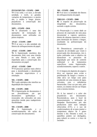 39 
PF/ESCRIVÃO – CESPE – 2009 
73 A luz solar, o ar seco, a elevada 
umidade, o mofo, as grandes 
variações de temperatura e a poeira 
são, a médio e longo prazos, 
prejudiciais à conservação dos 
documentos. 
MPU – CESPE - 2010 
74 O alisamento é uma das 
operações de restauração de 
documentos mais utilizadas em 
países tropicais. 
ANAC – CESPE - 2009 
75 O ar seco e a alta umidade são 
fatores de enfraquecimento do papel. 
ANAC – CESPE - 2009 
76 A higienização mecânica dos 
documentos feita com uma trincha 
ou uma flanela é uma ação 
importante para a conservação dos 
documentos em papel. 
ANAC – CESPE - 2009 
77 O processo químico mais efetivo 
para a desinfestação e desinfecção 
de materiais arquivísticos é a 
emulação. 
MS – CESPE - 2008 
78 A ação antrópica não interfere na 
degradação dos arquivos. 
MS – CESPE - 2008 
79 A higienização de documentos é 
um procedimento em que 
documentos quebradiços e 
ressecados são colocados em uma 
atmosfera úmida para readquirirem 
flexibilidade. 
MS – CESPE - 2008 
80 A higienização e o 
acondicionamento são ações de 
conservação dos documentos. 
MS – CESPE - 2008 
81 O ar seco e a umidade são fatores 
de enfraquecimento do papel. 
TRE/GO – CESPE - 2008 
82 A respeito da preservação da 
integridade dos documentos, 
assinale a opção correta. 
A) Preservação é o nome dado ao 
processo de exposição de uma peça 
documental a vapores químicos, 
dentro de câmaras especiais a vácuo, 
para destruição de insetos e fungos, 
resultando na polimerização do 
documento. 
B) Denomina-se conservação o 
conjunto de atividades que visam à 
preservação dos documentos, isto é, 
ações realizadas com o objetivo de 
desacelerar os processos de 
degradação por meio de controle 
ambiental e de tratamentos 
específicos, como higienização, 
acondicionamento, reparos e outros. 
C) A limpeza do depósito do arquivo 
deve ser rigorosa para evitar a 
proliferação de fungos e insetos; o 
chão deve ser limpo com pano 
umidecido em uma mistura de água, 
solventes, cera e substâncias 
bactericidas. Uma vez por mês, pelo 
menos, as estantes devem ser limpas 
com a mesma mistura. 
D) A luz natural e o calor são 
prejudiciais aos documentos. 
Recomenda-se, para o local de 
armazenamento, a utilização de 
lâmpadas fluorescentes, por não 
produzirem calor nem radiação 
ultravioleta (UV), e o uso de 
condicionadores de ar para manter a 
temperatura abaixo de 5 graus 
durante o dia. Durante a noite, os 
aparelhos podem ser desligados, 
para reduzir os custos e o risco de 
incêndio. 
 