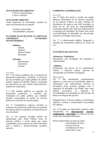 4 
FINALIDADES DO ARQUIVO 
1º Servir à administração 
2º Servir à história 
FUNÇÃO DO ARQUIVO 
Tornar disponível as informações contidas no 
acervo documental sob sua guarda. 
- Guarda e conservação 
- Acessibilidade e pesquisa 
CLASSIFICAÇÃO QUANTO AS AGÊNCIAS 
CRIADORAS / ENTIDADES 
MANTENEDORAS 
- Públicos 
Federal 
Estadual 
Distrito Federal 
Municipal 
- Privados 
Institucionais 
Comerciais 
Pessoais 
(Lei 8.159) 
Art. 7º Os arquivos públicos são os conjuntos de 
documentos produzidos e recebidos, no exercício 
de suas atividades, por órgãos públicos de âmbito 
federal, estadual, do Distrito Federal e municipal 
em decorrência de suas funções administrativas, 
legislativas e judiciárias. 
§ 1º São também públicos os conjuntos de 
documentos produzidos e recebidos por 
instituições de caráter público, por entidades 
privadas encarregadas da gestão de serviços 
públicos no exercício de suas atividades. 
Art. 11 Consideram-se arquivos privados os 
conjuntos de documentos produzidos ou recebidos 
por pessoas físicas ou jurídicas, em decorrência de 
suas atividades. 
Art. 12 Os arquivos privados podem ser 
identificados pelo Poder Público como de 
interesse público e social, desde que sejam 
considerados como conjuntos de fontes relevantes 
para a história e desenvolvimento científico 
nacional. 
O DIREITO A INFORMAÇÃO 
(Lei 8.159) 
Art. 4º Todos têm direito a receber dos órgãos 
públicos informações de seu interesse particular 
ou de interesse coletivo ou geral, contidas em 
documentos de arquivos que serão prestadas no 
prazo da lei, sob pena de responsabilidade, 
ressalvadas aquelas cujo sigilo seja imprescindível 
à segurança da sociedade e do Estado, bem como 
à inviolabilidade da intimidade, da vida privada, 
da honra e da imagem das pessoas. 
Art. 5º A administração pública franqueará a 
consulta aos documentos públicos na forma da 
Lei. 
NATUREZA DO ASSUNTO 
-Ostensivos / Ordinários 
Documentos cuja divulgação não prejudica a 
Administração. 
- Sigilosos 
Documentos que devem ser de conhecimento 
restrito, e requerem medias especiais de 
salvaguardar sua custódia e divulgação. 
(Decreto 4.553) 
Art. 2º São considerados originariamente 
sigilosos, e serão como tal classificados, dados ou 
informações cujo conhecimento irrestrito ou 
divulgação possa acarretar qualquer risco à 
segurança da sociedade e do Estado, bem como 
aqueles necessários ao resguardo da 
inviolabilidade da intimidade da vida privada, da 
honra e da imagem das pessoas. 
Parágrafo único. O acesso a dados ou informações 
sigilosos é restrito e condicionado à necessidade 
de conhecer. 
Art. 5º Os dados ou informações sigilosos serão 
classificados em ultra-secretos, secretos, 
confidenciais e reservados, em razão do seu teor 
ou dos seus elementos intrínsecos. 
Prazos relacionados aos graus de sigilo: 
- Ultra-Secreto 30 Anos 
- Secreto 20 Anos 
- Confidencial 10 Anos 
- Reservado 5 Anos 
 