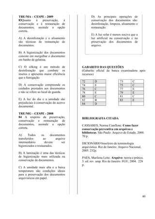 40 
TRE/MA – CESPE - 2009 
83Quanto à preservação, à 
conservação e à restauração de 
documentos, assinale a opção 
correta. 
A) A desinfestação e o alisamento 
são técnicas de restauração de 
documentos. 
B) A higienização dos documentos 
consiste em mergulhar o documento 
em banho de gelatina. 
C) O silking é um método de 
desinfestação que combate os 
insetos e apresenta maior eficiência 
que a fumigação. 
D) A conservação compreende os 
cuidados prestados aos documentos 
e não se refere ao local de guarda. 
E) A luz do dia e a umidade são 
prejudiciais à conservação do acervo 
documental. 
TRE/MG – CESPE - 2008 
84 A respeito da preservação, 
conservação e restauração de 
documentos, assinale a opção 
correta. 
A) Todos os documentos 
transferidos ao arquivo 
intermediário devem ser 
higienizados e restaurados. 
B) A laminação é uma das técnicas 
de higienização mais utilizada na 
conservação de documentos. 
C) A umidade mais alta e a baixa 
temperatura são condições ideais 
para a preservação dos documentos 
arquivísticos em papel. 
D) As principais operações de 
conservação dos documentos são: 
desinfestação, limpeza, alisamento e 
restauração. 
E) A luz solar é menos nociva que a 
luz artificial na conservação e na 
preservação dos documentos de 
arquivo. 
GABARITO DAS QUESTÕES 
(Gabarito oficial da banca examinadora após 
recursos) 
72 D 73 C 
74 E 75 C 
76 C 77 E 
78 E 79 E 
80 C 81 C 
82 B 83 E 
84 D 
BIBLIOGRAFIA CITADA 
CASSARES, Norma Cianflone. Como fazer 
conservação preventiva em arquivos e 
bibliotecas. São Paulo: Arquivo do Estado, 2000. 
70 p. 
DICIONÁRIO brasileiro de terminologia 
arquivística. Rio de Janeiro: Arquivo Nacional, 
2005. 232p. 
PAES, Marilena Leite. Arquivo: teoria e prática. 
3. ed. rev. amp. Rio de Janeiro. FGV, 2004. 228 
p. 
