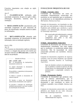 5 
Conceitos importantes com relação ao sigilo 
(Decreto 4.553) 
Art. 4º 
II - CLASSIFICAÇÃO: atribuição, pela 
autoridade competente, de grau de sigilo a dado, 
informação, documento, material, área ou 
instalação; 
V - DESCLASSIFICAÇÃO: cancelamento, pela 
autoridade competente ou pelo transcurso de 
prazo, da classificação, tornando ostensivos dados 
ou informações; 
XV - RECLASSIFICAÇÃO: alteração, pela 
autoridade competente, da classificação de dado, 
informação, área ou instalação sigilosos; 
(Lei 8. 159) 
Art. 23 
§ 3º O acesso aos documentos sigilosos referentes 
à honra e a imagem das pessoas será restrito por 
um prazo máximo de 100 (cem) anos, a contar da 
data de sua produção. 
Questões de Provas 
DPU – CESPE - 2010 
10 - O procedimento de desclassificar 
documentos consiste em 
A) separar fisicamente os documentos 
destinados a eliminação. 
B) possibilitar o empréstimo de documentos 
em âmbito interno. 
C) liberar à consulta os documentos de 
natureza especial. 
D) facultar o acesso aos documentos 
anteriormente classificados como sigilosos. 
E) proceder à alteração da classificação 
atribuída anteriormente, com base no plano 
de classificação da instituição. 
EVOLUÇÃO OU FREQUENCIA DE USO 
1ª Idade – Corrente / Ativo 
Constituído de documentos em curso ou 
consultados frequentemente, conservados nos 
escritórios ou nas repartições que os receberam e 
os produziram ou em dependências próximas de 
fácil acesso. (Marilena Leite Paes). 
Conjunto de documentos, em tramitação ou não, 
que, pelo seu valor primário, é objeto de consultas 
freqüentes pela entidade que o produziu, a quem 
compete a sua administração. (Dicionário Brasileiro 
de Terminologia Arquivística). 
São conservados pela administração e somente 
o pessoal dessa administração tem 
competência para sobre o seu trato, 
classificação e utilização. 
2ª Idade – Intermediário / Semi-Ativo 
Constituído de documentos que deixaram de ser 
freqüentemente consultados, mas cujos órgãos 
que os receberam e os produziram podem ainda 
solicitá-los. Não há necessidade de serem 
conservados próximos aos escritórios. (Marilena 
Leite Paes). 
Conjunto de documentos originários de arquivos 
correntes, com uso pouco freqüente, que aguarda 
destinação. (Dicionário Brasileiro de Terminologia 
Arquivística). 
Saem do domínio exclusivo da administração 
que os produziu e tornam-se passivos de ação 
comum desta e da Administração de Arquivos, 
permanecendo a propriedade exclusiva da 
primeira. 
3ª Idade – Permanente / Inativo 
Constituído de documentos que perderam todo 
valor de natureza administrativa, que se 
conservam em razão de seu valor histórico ou 
documental e que constituem os meios de 
conhecer o passado e sua evolução. (Marilena Leite 
Paes). 
Conjunto de documentos preservados em caráter 
definitivo em função de seu valor. (Dicionário 
Brasileiro de Terminologia Arquivística). 
São de competência exclusiva da 
Administração dos Arquivos. 
 
