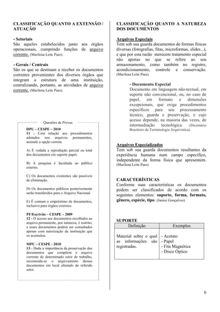 6 
CLASSIFICAÇÃO QUANTO A EXTENSÃO / 
ATUAÇÃO 
- Setoriais 
São aqueles estabelecidos junto aos órgãos 
operacionais, cumprindo funções de arquivo 
corrente. (Marilena Leite Paes). 
- Gerais / Centrais 
São os que se destinam a receber os documentos 
correntes provenientes dos diversos órgãos que 
integram a estrutura de uma instituição, 
centralizando, portanto, as atividades de arquivo 
corrente. (Marilena Leite Paes). 
Questões de Provas 
DPU – CESPE – 2010 
11 - Com relação aos procedimentos 
adotados nos arquivos permanentes, 
assinale a opção correta. 
A) É vedada a reprodução parcial ou total 
dos documentos em suporte papel. 
B) A pesquisa é facultada ao público 
externo. 
C) Os documentos existentes são passíveis 
de eliminação. 
D) Os documentos públicos posteriormente 
serão transferidos para o Arquivo Nacional. 
E) É comum o empréstimo de documentos, 
inclusive para órgãos externos. 
PF/Escrivão – CESPE – 2009 
12 - O acesso aos documentos recolhidos ao 
arquivo permanente, por natureza, é restrito, 
e esses documentos podem ser consultados 
apenas com autorização da instituição que 
os acumulou. 
MPU – CESPE - 2010 
13 - Dada a importância da preservação dos 
documentos que compõem o arquivo 
corrente de determinado setor de trabalho, 
recomenda-se o arquivamento desses 
documentos em local afastado do referido 
setor. 
CLASSIFICAÇÃO QUANTO A NATUREZA 
DOS DOCUMENTOS 
Arquivos Especiais 
Tem sob sua guarda documentos de formas físicas 
diversas (fotografias, fitas, microformas, slides...), 
e que por esta razão merecem tratamento especial 
não apenas no que se refere ao seu 
armazenamento, como também no registro, 
acondicionamento, controle e conservação. 
(Marilena Leite Paes). 
- Documento Especial 
Documento em linguagem não-textual, em 
suporte não convencional, ou, no caso de 
papel, em formato e dimensões 
excepcionais, que exige procedimentos 
específicos para seu processamento 
técnico, guarda e preservação, e cujo 
acesso depende, na maioria das vezes, de 
intermediação tecnológica. (Dicionário 
Brasileiro de Terminologia Arquivística) 
Arquivos Especializados 
Tem sob sua guarda documentos resultantes da 
experiência humana num campo específico, 
independente da forma física que apresentem. 
(Marilena Leite Paes). 
CARACTERÍSTICAS 
Conforme suas características os documentos 
podem ser classificados de acordo com os 
seguintes elementos: suporte, forma, formato, 
gênero, espécie, tipo. (Janice Gonçalves) 
SUPORTE 
Definição Exemplos 
Material sobre o qual 
as informações são 
registradas. 
- Acetato 
- Papel 
- Fita Magnética 
- Disco Óptico 
 