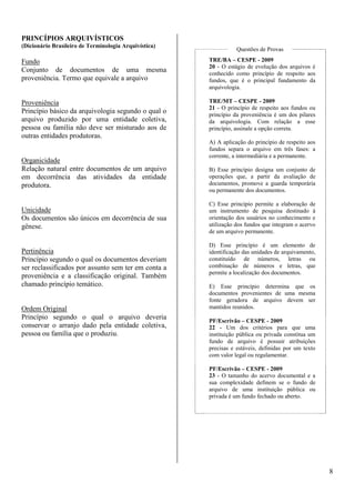 8 
PRINCÍPIOS ARQUIVÍSTICOS 
(Dicionário Brasileiro de Terminologia Arquivística) 
Fundo 
Conjunto de documentos de uma mesma 
proveniência. Termo que equivale a arquivo 
Proveniência 
Princípio básico da arquivologia segundo o qual o 
arquivo produzido por uma entidade coletiva, 
pessoa ou família não deve ser misturado aos de 
outras entidades produtoras. 
Organicidade 
Relação natural entre documentos de um arquivo 
em decorrência das atividades da entidade 
produtora. 
Unicidade 
Os documentos são únicos em decorrência de sua 
gênese. 
Pertinência 
Princípio segundo o qual os documentos deveriam 
ser reclassificados por assunto sem ter em conta a 
proveniência e a classificação original. Também 
chamado princípio temático. 
Ordem Original 
Princípio segundo o qual o arquivo deveria 
conservar o arranjo dado pela entidade coletiva, 
pessoa ou família que o produziu. 
Questões de Provas 
TRE/BA – CESPE - 2009 
20 - O estágio de evolução dos arquivos é 
conhecido como princípio de respeito aos 
fundos, que é o principal fundamento da 
arquivologia. 
TRE/MT – CESPE - 2009 
21 - O princípio de respeito aos fundos ou 
princípio da proveniência é um dos pilares 
da arquivologia. Com relação a esse 
princípio, assinale a opção correta. 
A) A aplicação do princípio de respeito aos 
fundos separa o arquivo em três fases: a 
corrente, a intermediária e a permanente. 
B) Esse princípio designa um conjunto de 
operações que, a partir da avaliação de 
documentos, promove a guarda temporária 
ou permanente dos documentos. 
C) Esse princípio permite a elaboração de 
um instrumento de pesquisa destinado à 
orientação dos usuários no conhecimento e 
utilização dos fundos que integram o acervo 
de um arquivo permanente. 
D) Esse princípio é um elemento de 
identificação das unidades de arquivamento, 
constituído de números, letras ou 
combinação de números e letras, que 
permite a localização dos documentos. 
E) Esse princípio determina que os 
documentos provenientes de uma mesma 
fonte geradora de arquivo devem ser 
mantidos reunidos. 
PF/Escrivão – CESPE - 2009 
22 - Um dos critérios para que uma 
instituição pública ou privada constitua um 
fundo de arquivo é possuir atribuições 
precisas e estáveis, definidas por um texto 
com valor legal ou regulamentar. 
PF/Escrivão – CESPE - 2009 
23 - O tamanho do acervo documental e a 
sua complexidade definem se o fundo de 
arquivo de uma instituição pública ou 
privada é um fundo fechado ou aberto. 
 